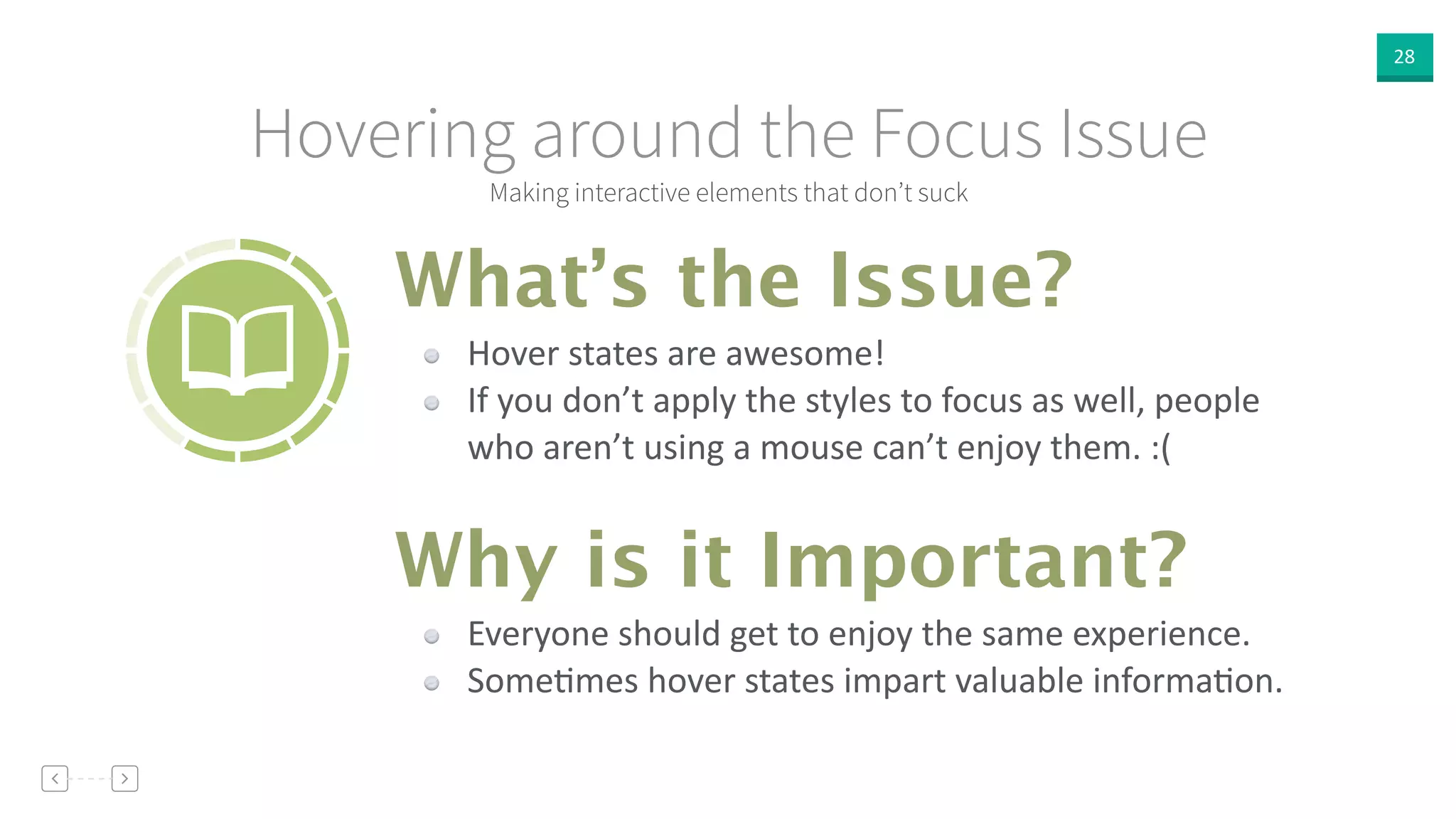 28
Making interactive elements that don’t suck
Hovering around the Focus Issue
Hover  states  are  awesome!  
If  you  don’t  apply  the  styles  to  focus  as  well,  people  
who  aren’t  using  a  mouse  can’t  enjoy  them.  :(
What’s the Issue?
Why is it Important?
Everyone  should  get  to  enjoy  the  same  experience.  
SomeVmes  hover  states  impart  valuable  informaVon.
 