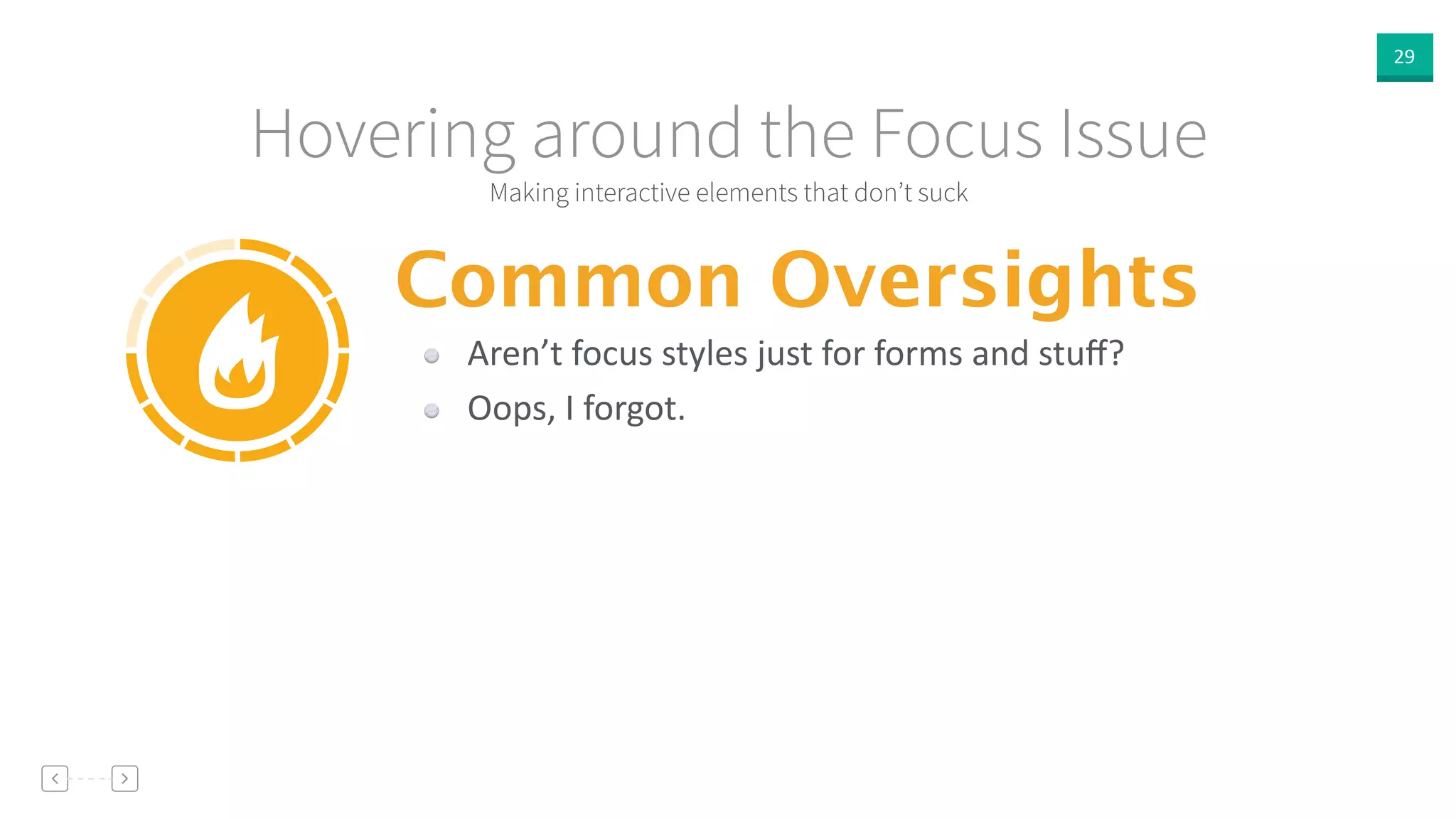 29
Making interactive elements that don’t suck
Hovering around the Focus Issue
Common Oversights
Aren’t  focus  styles  just  for  forms  and  stuﬀ?  
Oops,  I  forgot.
 
