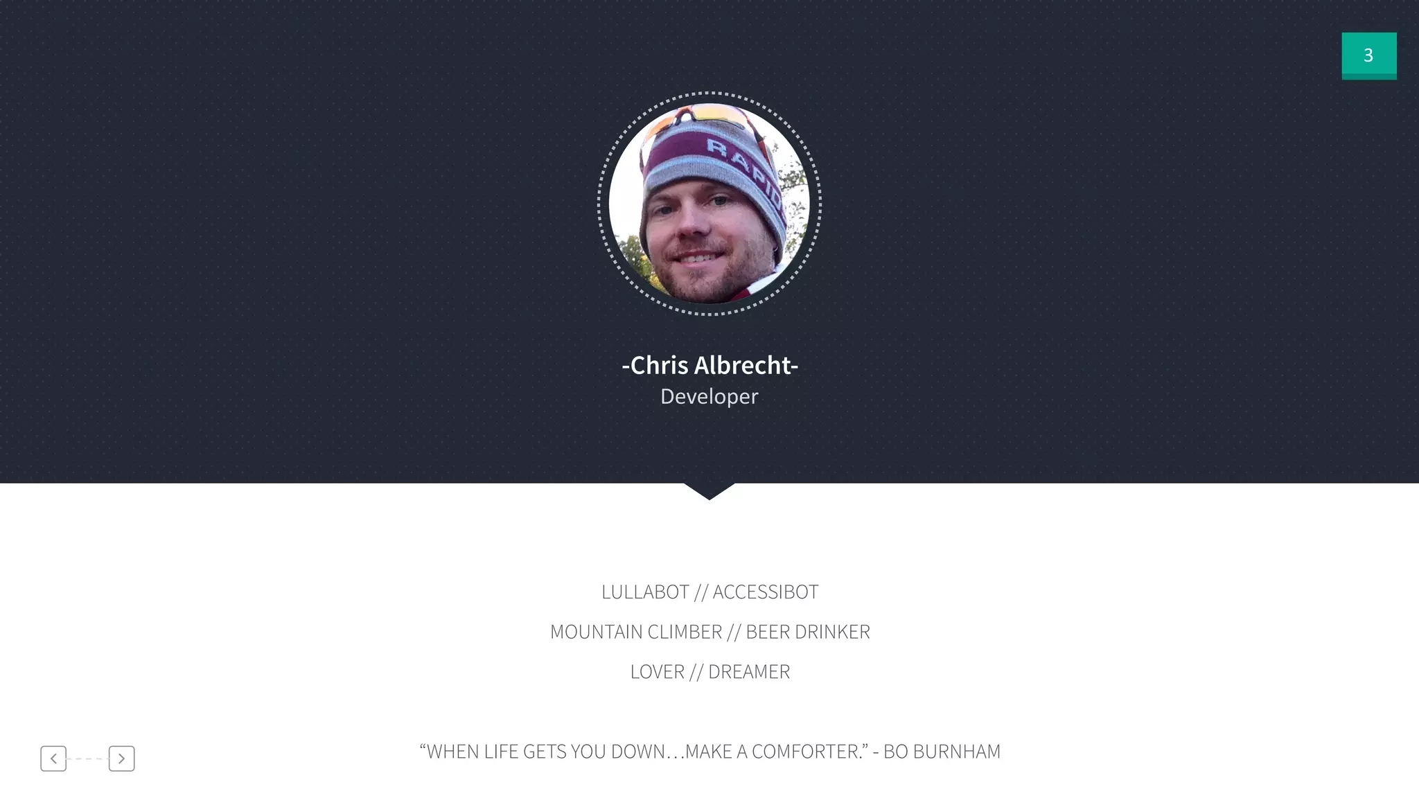 3
-Chris Albrecht-
Developer
LULLABOT // ACCESSIBOT
MOUNTAIN CLIMBER // BEER DRINKER
LOVER // DREAMER
!
“WHEN LIFE GETS YOU DOWN…MAKE A COMFORTER.” - BO BURNHAM
 