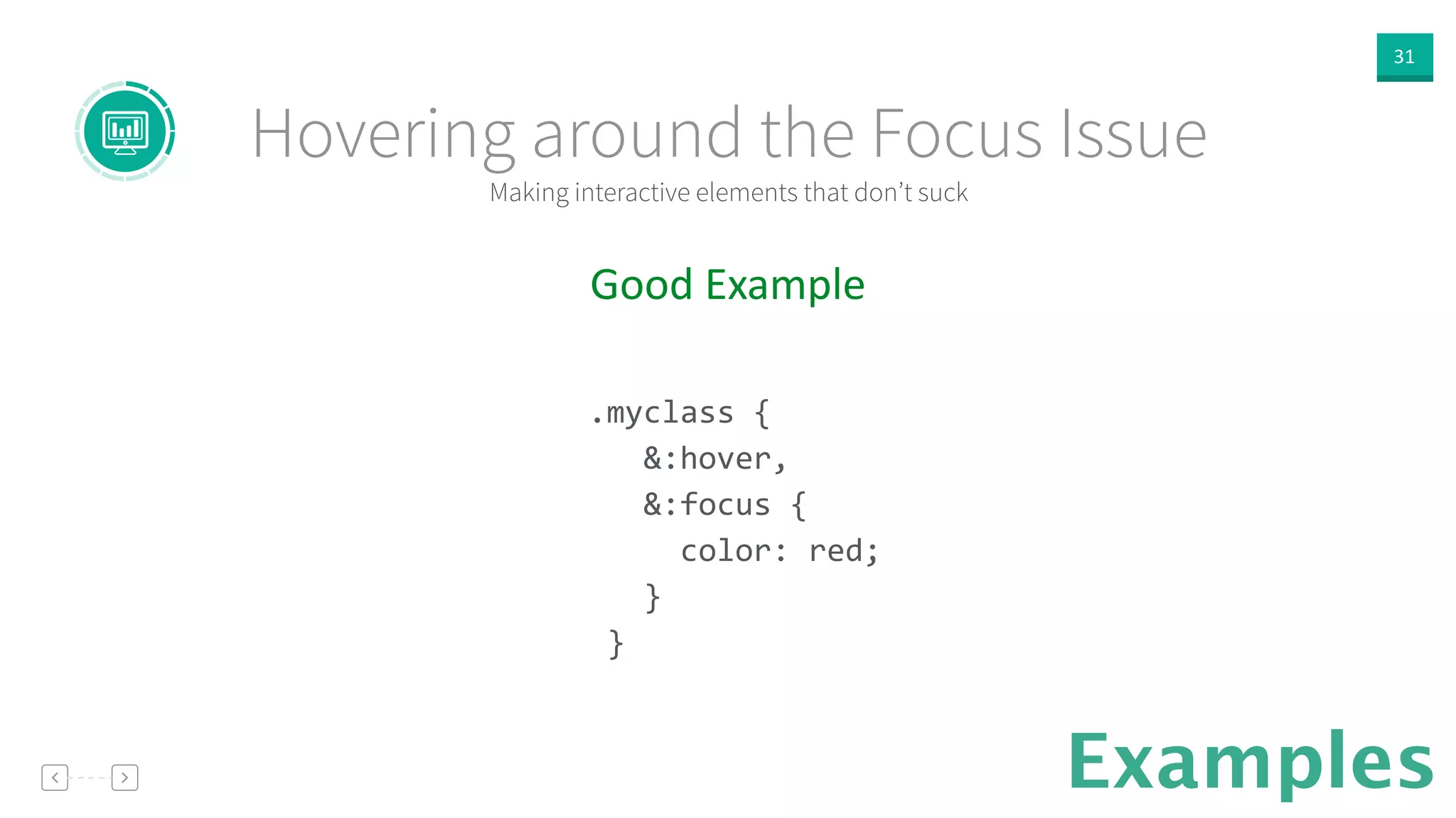 31
Examples
Good  Example  
!
.myclass	
  {	
  
	
  	
  	
  &:hover,	
  
	
  	
  	
  &:focus	
  {	
  
	
  	
  	
  	
  	
  color:	
  red;	
  
	
  	
  	
  }	
  
	
  }	
  
!
Making interactive elements that don’t suck
Hovering around the Focus Issue
 