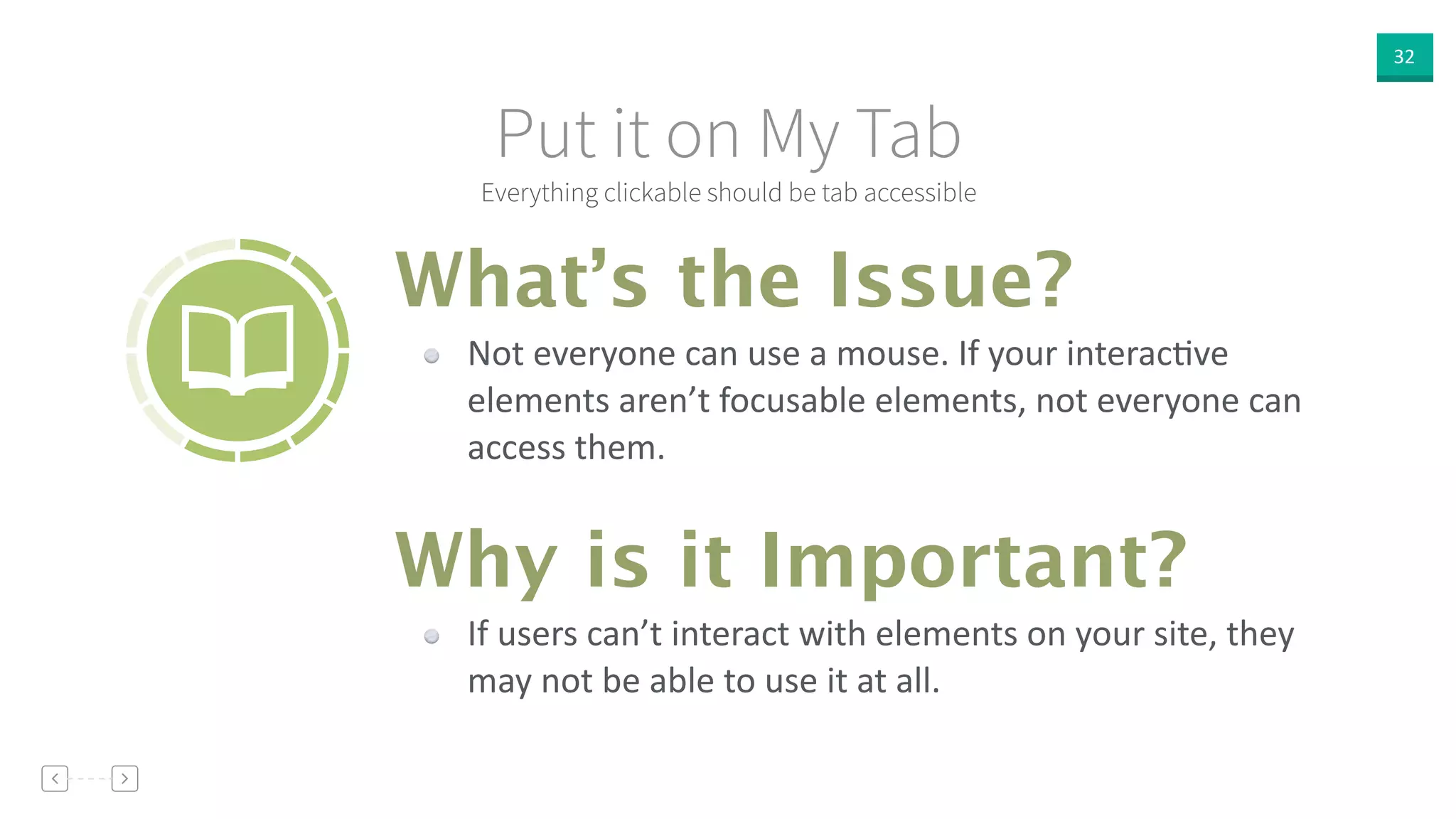 32
Everything clickable should be tab accessible
Put it on My Tab
Not  everyone  can  use  a  mouse.  If  your  interacVve  
elements  aren’t  focusable  elements,  not  everyone  can  
access  them.
What’s the Issue?
Why is it Important?
If  users  can’t  interact  with  elements  on  your  site,  they  
may  not  be  able  to  use  it  at  all.
 