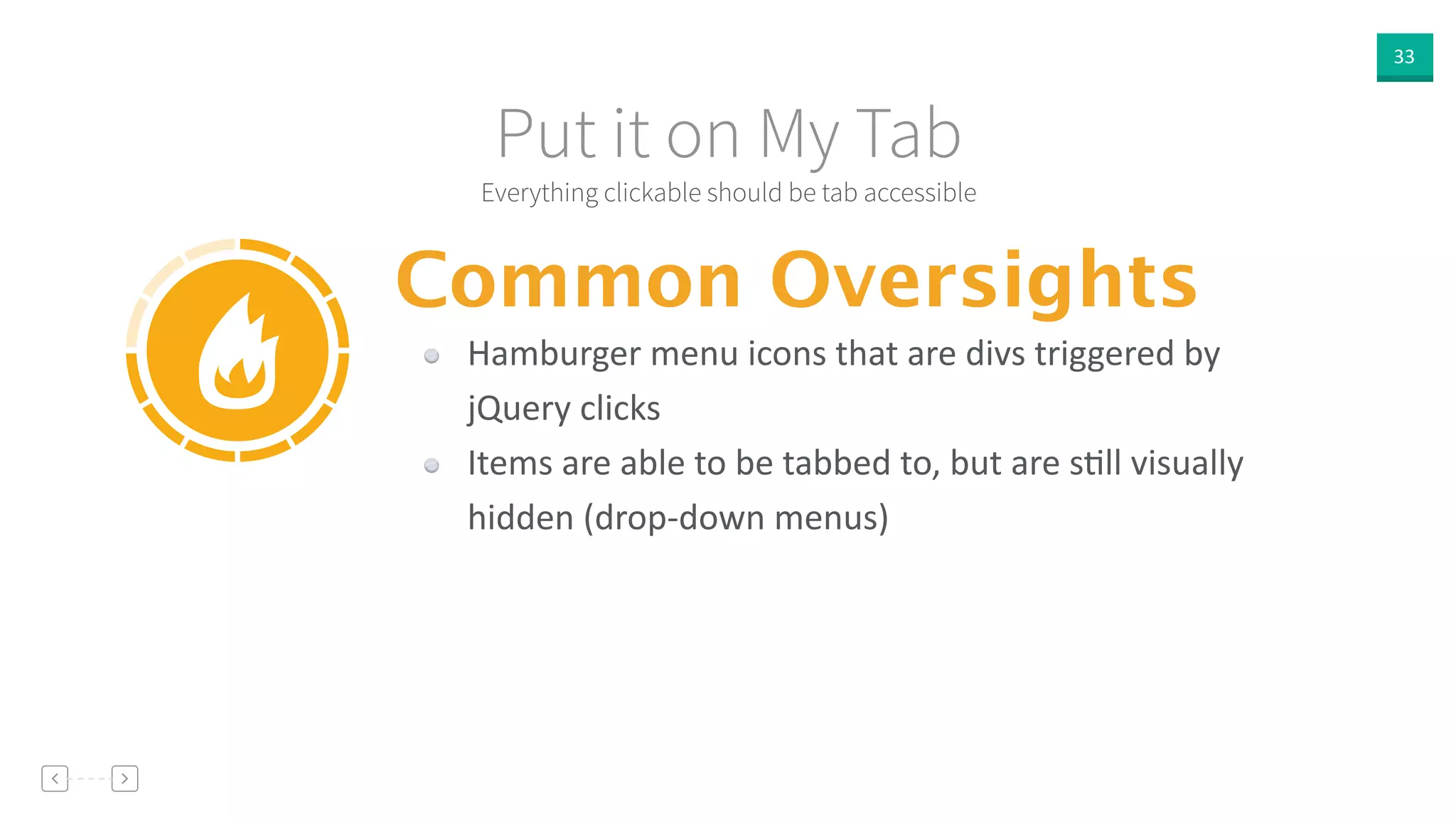 33
Everything clickable should be tab accessible
Put it on My Tab
Common Oversights
Hamburger  menu  icons  that  are  divs  triggered  by  
jQuery  clicks  
Items  are  able  to  be  tabbed  to,  but  are  sVll  visually  
hidden  (drop-­‐down  menus)
 