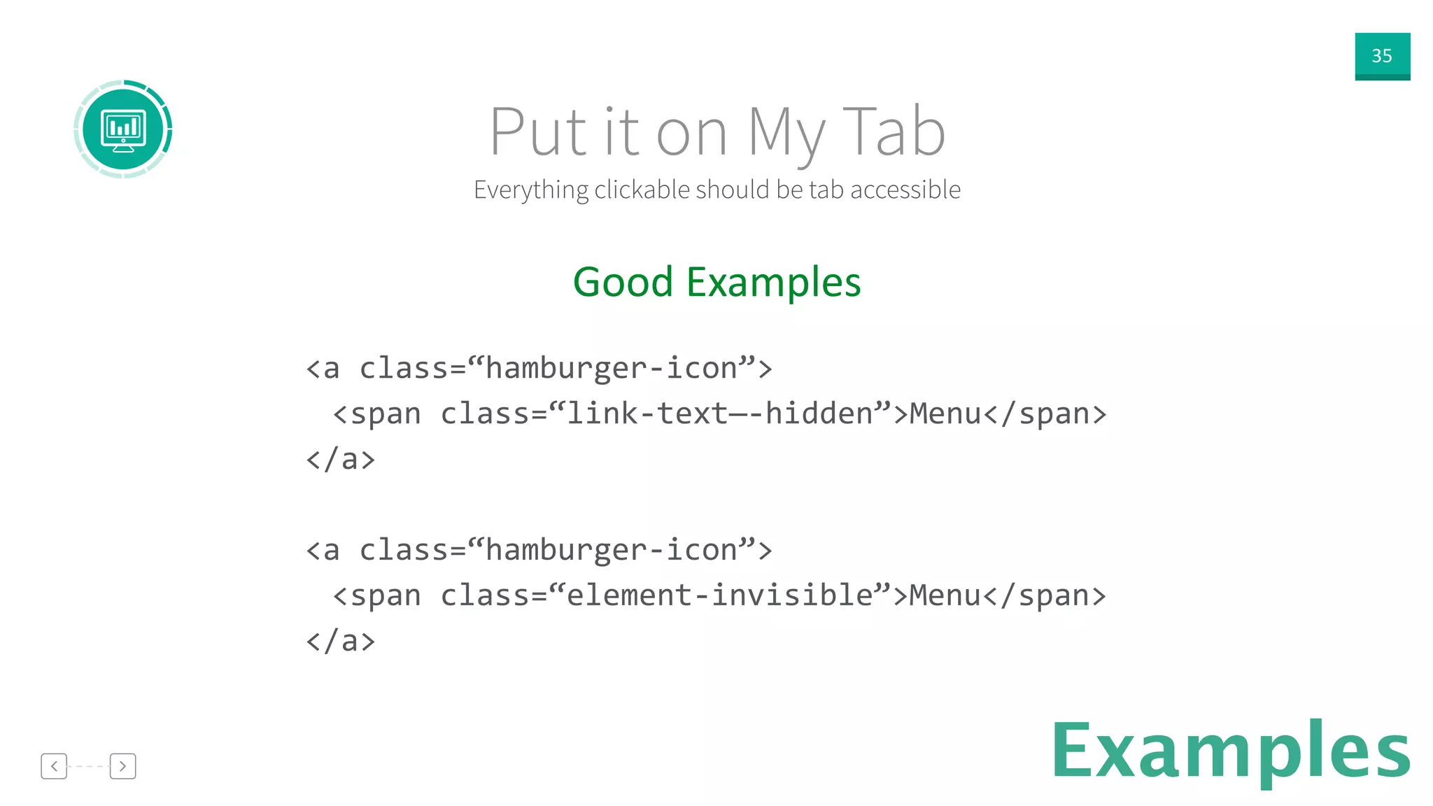35
Examples
Good  Examples  
!
<a	
  class=“hamburger-­‐icon”>	
  
	
   <span	
  class=“link-­‐text—-­‐hidden”>Menu</span>	
  
</a>	
  
!
<a	
  class=“hamburger-­‐icon”>	
  
	
   <span	
  class=“element-­‐invisible”>Menu</span>	
  
</a>	
  
!
Everything clickable should be tab accessible
Put it on My Tab
 