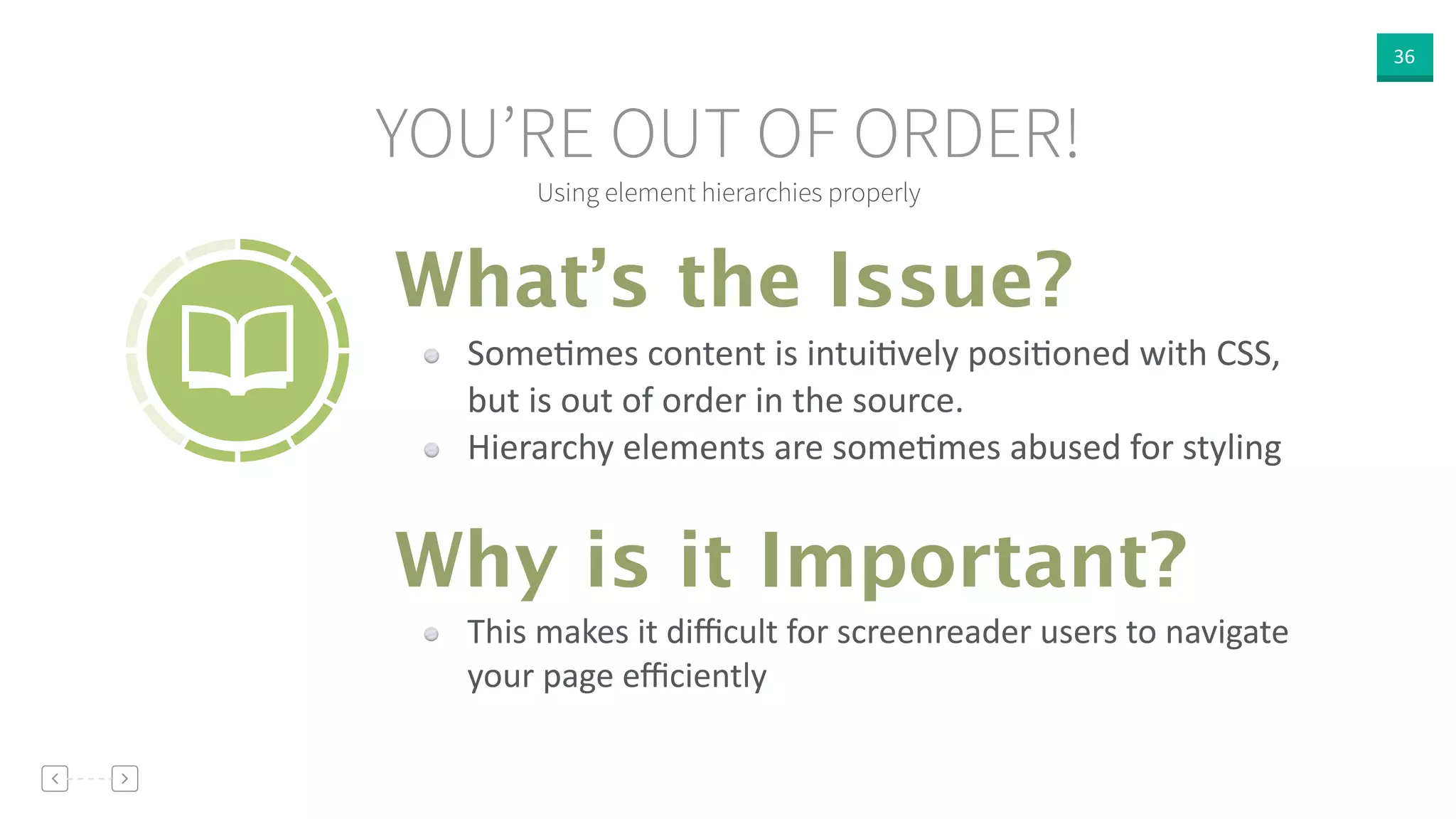 36
Using element hierarchies properly
YOU’RE OUT OF ORDER!
SomeVmes  content  is  intuiVvely  posiVoned  with  CSS,  
but  is  out  of  order  in  the  source.  
Hierarchy  elements  are  someVmes  abused  for  styling
What’s the Issue?
Why is it Important?
This  makes  it  diﬃcult  for  screenreader  users  to  navigate  
your  page  eﬃciently
 