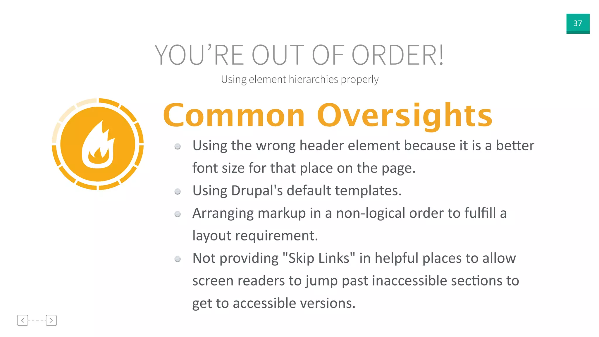 37
Using element hierarchies properly
YOU’RE OUT OF ORDER!
Common Oversights
Using  the  wrong  header  element  because  it  is  a  be]er  
font  size  for  that  place  on  the  page.  
Using  Drupal's  default  templates.  
Arranging  markup  in  a  non-­‐logical  order  to  fulﬁll  a  
layout  requirement.  
Not  providing  "Skip  Links"  in  helpful  places  to  allow  
screen  readers  to  jump  past  inaccessible  secVons  to  
get  to  accessible  versions.
 