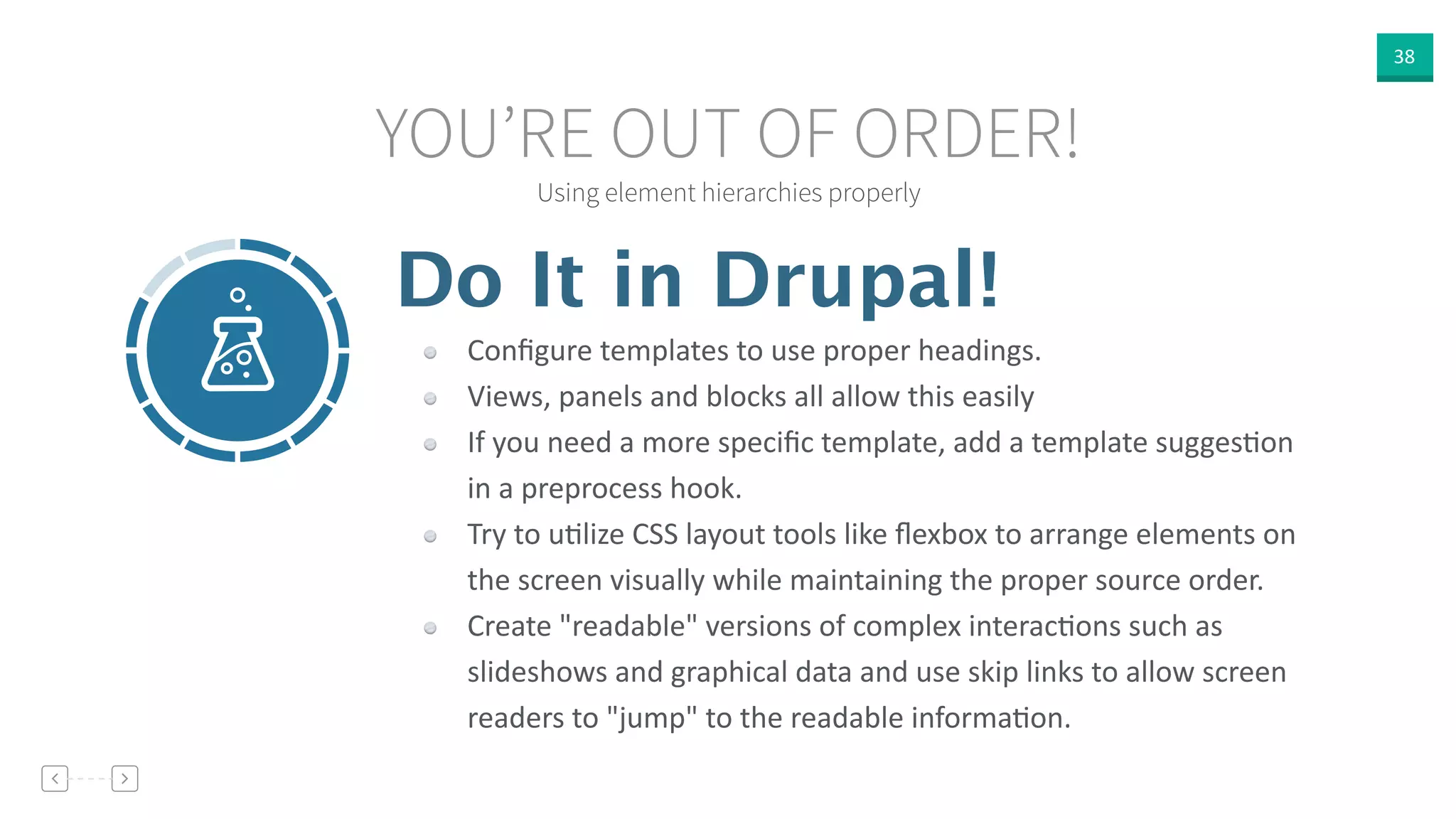38
Using element hierarchies properly
YOU’RE OUT OF ORDER!
Do It in Drupal!
Conﬁgure  templates  to  use  proper  headings.  
Views,  panels  and  blocks  all  allow  this  easily  
If  you  need  a  more  speciﬁc  template,  add  a  template  suggesVon  
in  a  preprocess  hook.  
Try  to  uVlize  CSS  layout  tools  like  ﬂexbox  to  arrange  elements  on  
the  screen  visually  while  maintaining  the  proper  source  order.  
Create  "readable"  versions  of  complex  interacVons  such  as  
slideshows  and  graphical  data  and  use  skip  links  to  allow  screen  
readers  to  "jump"  to  the  readable  informaVon.  
 