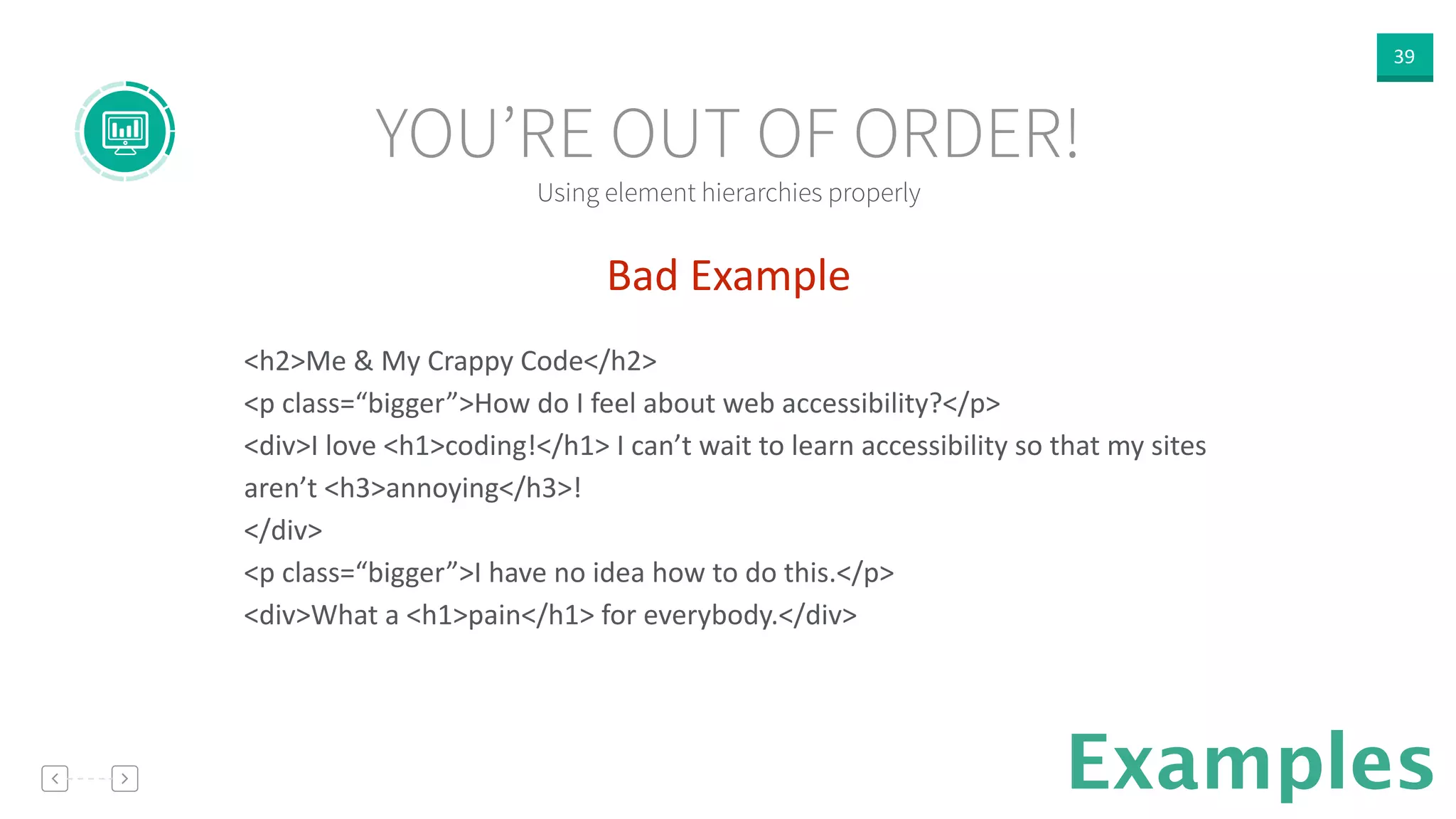 39
Examples
Bad  Example  
!
<h2>Me  &  My  Crappy  Code</h2>  
<p  class=“bigger”>How  do  I  feel  about  web  accessibility?</p>  
<div>I  love  <h1>coding!</h1>  I  can’t  wait  to  learn  accessibility  so  that  my  sites  
aren’t  <h3>annoying</h3>!  
</div>  
<p  class=“bigger”>I  have  no  idea  how  to  do  this.</p>  
<div>What  a  <h1>pain</h1>  for  everybody.</div>  
!
Using element hierarchies properly
YOU’RE OUT OF ORDER!
 