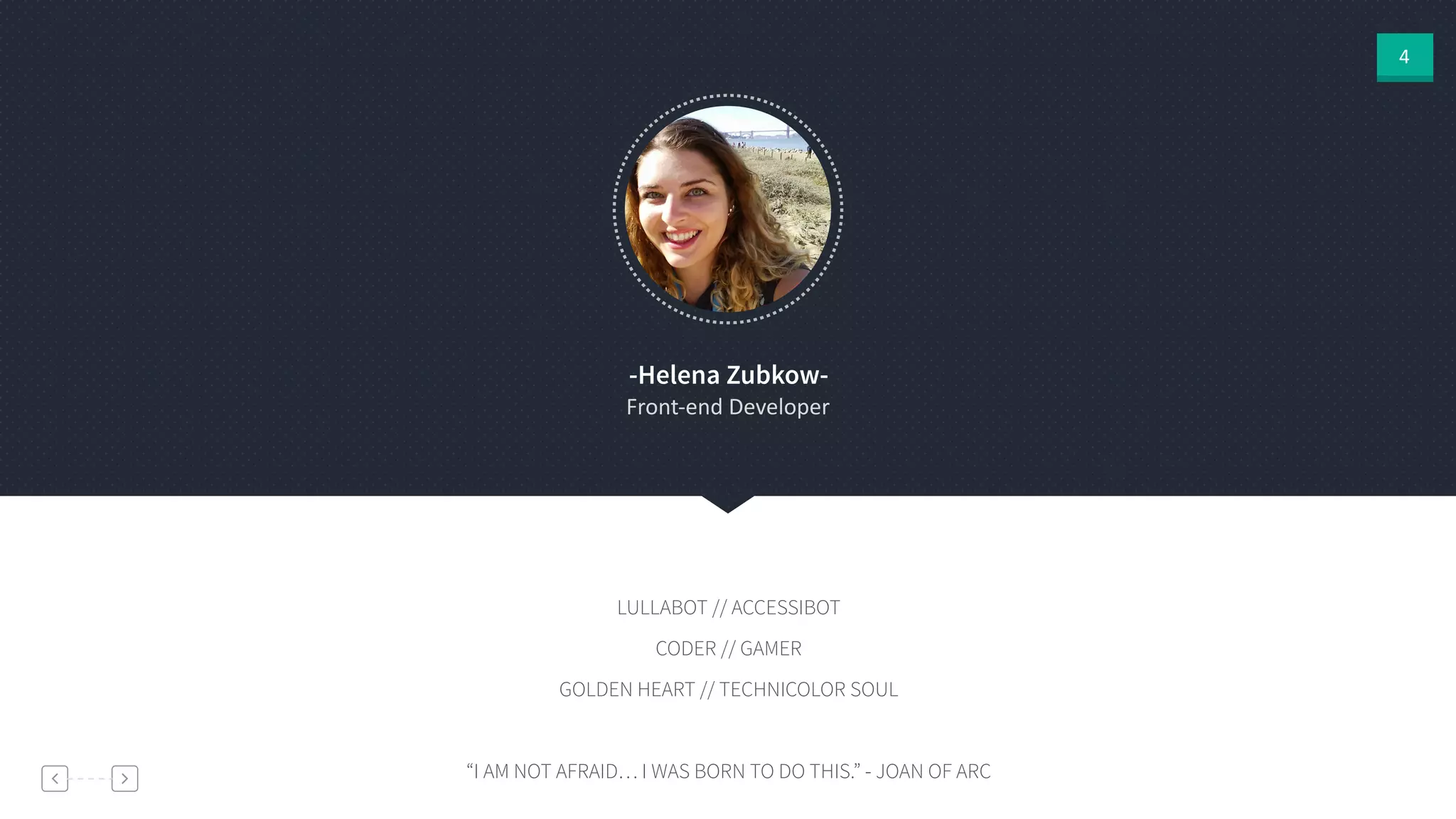 4
-Helena Zubkow-
Front-­‐end  Developer
LULLABOT // ACCESSIBOT
CODER // GAMER
GOLDEN HEART // TECHNICOLOR SOUL
!
“I AM NOT AFRAID… I WAS BORN TO DO THIS.” - JOAN OF ARC
 