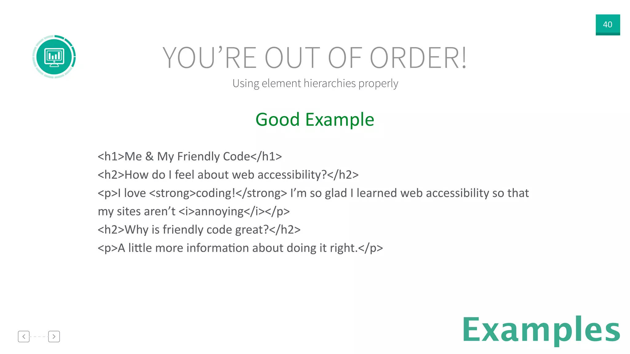 40
Examples
Good  Example  
!
<h1>Me  &  My  Friendly  Code</h1>  
<h2>How  do  I  feel  about  web  accessibility?</h2>  
<p>I  love  <strong>coding!</strong>  I’m  so  glad  I  learned  web  accessibility  so  that  
my  sites  aren’t  <i>annoying</i></p>  
<h2>Why  is  friendly  code  great?</h2>  
<p>A  li]le  more  informaVon  about  doing  it  right.</p>  
Using element hierarchies properly
YOU’RE OUT OF ORDER!
 
