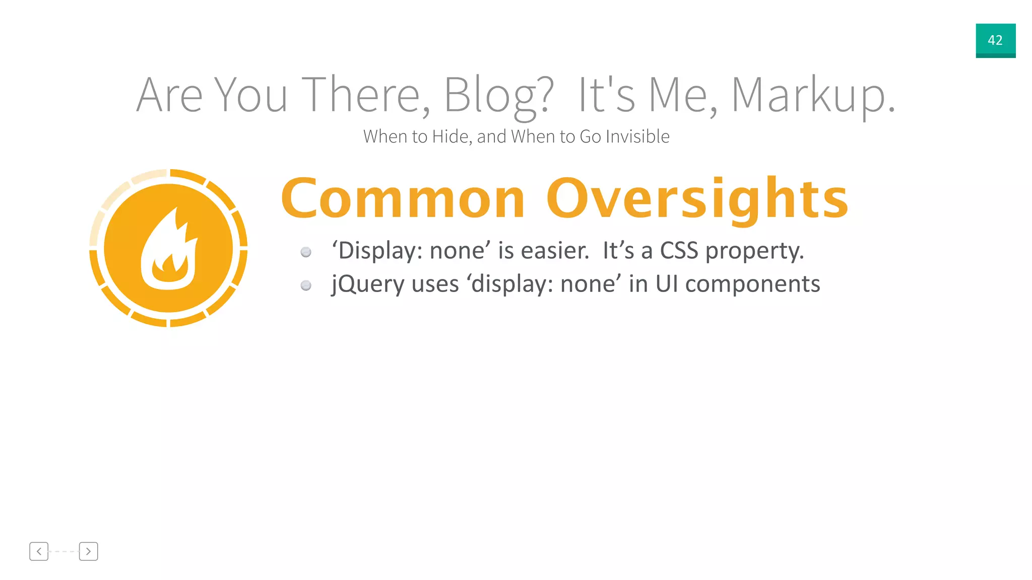 42
When to Hide, and When to Go Invisible
Are You There, Blog? It's Me, Markup.
Common Oversights
‘Display:  none’  is  easier.    It’s  a  CSS  property.  
jQuery  uses  ‘display:  none’  in  UI  components
 