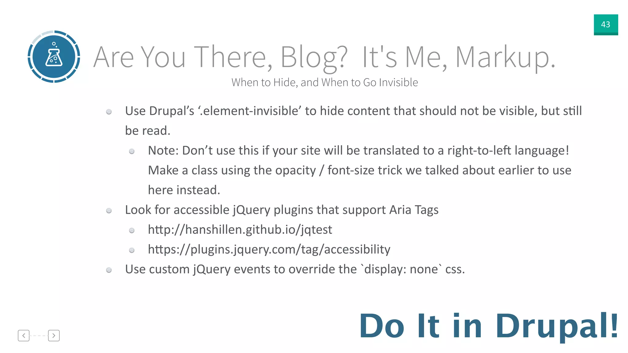 43
Do It in Drupal!
When to Hide, and When to Go Invisible
Are You There, Blog? It's Me, Markup.
Use  Drupal’s  ‘.element-­‐invisible’  to  hide  content  that  should  not  be  visible,  but  sVll  
be  read.  
Note:  Don’t  use  this  if  your  site  will  be  translated  to  a  right-­‐to-­‐le<  language!  
Make  a  class  using  the  opacity  /  font-­‐size  trick  we  talked  about  earlier  to  use  
here  instead.  
Look  for  accessible  jQuery  plugins  that  support  Aria  Tags  
h]p://hanshillen.github.io/jqtest  
h]ps://plugins.jquery.com/tag/accessibility  
Use  custom  jQuery  events  to  override  the  `display:  none`  css.
 