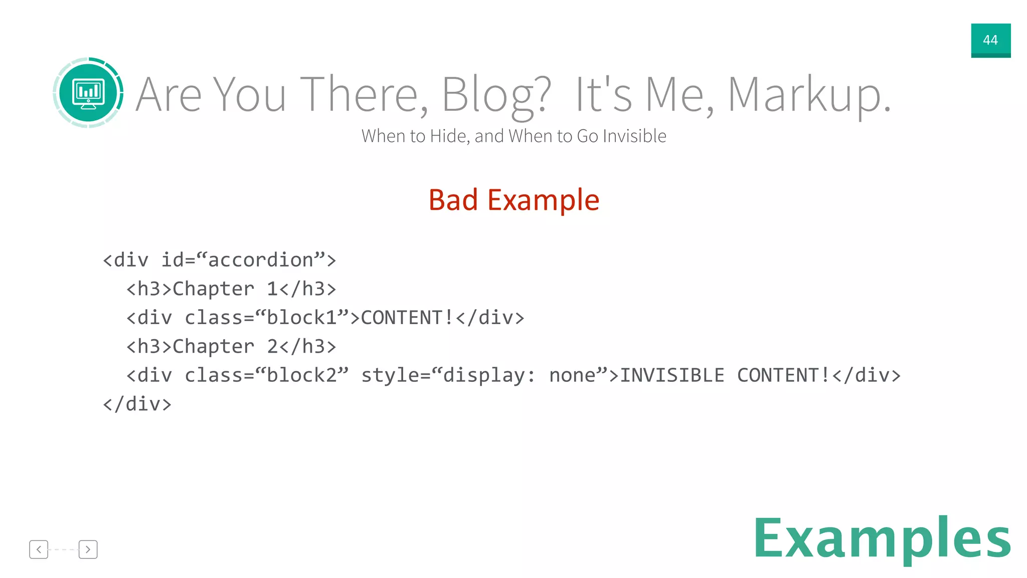 44
Examples
Bad  Example  
!
<div	
  id=“accordion”>	
  
	
  	
  <h3>Chapter	
  1</h3>	
  
	
  	
  <div	
  class=“block1”>CONTENT!</div>	
  
	
  	
  <h3>Chapter	
  2</h3>	
  
	
  	
  <div	
  class=“block2”	
  style=“display:	
  none”>INVISIBLE	
  CONTENT!</div>	
  
</div>	
  
!
When to Hide, and When to Go Invisible
Are You There, Blog? It's Me, Markup.
 