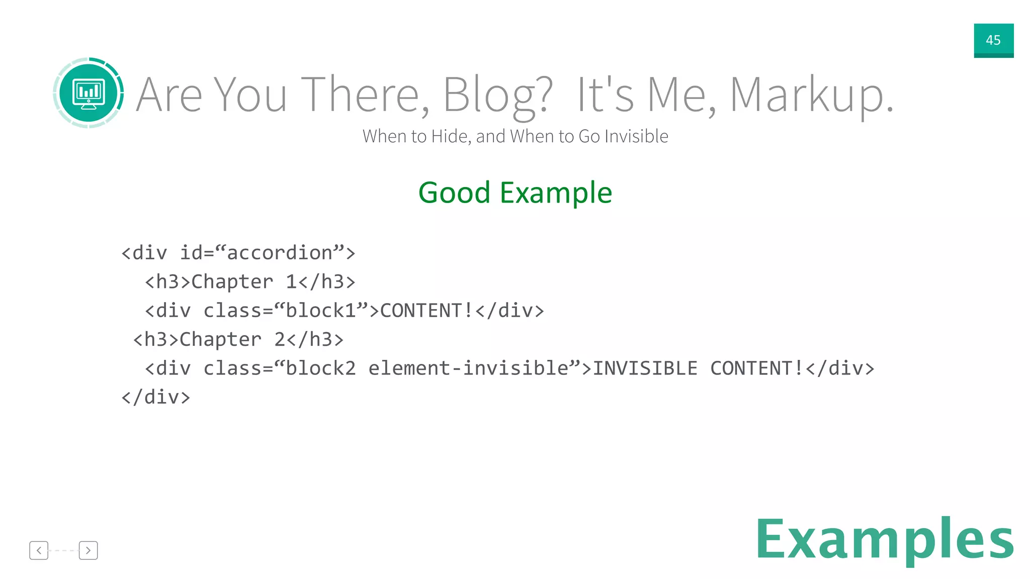 45
Examples
Good  Example  
!
<div	
  id=“accordion”>	
  
	
  	
  <h3>Chapter	
  1</h3>	
  
	
  	
  <div	
  class=“block1”>CONTENT!</div>	
  
	
  <h3>Chapter	
  2</h3>	
  
	
  	
  <div	
  class=“block2	
  element-­‐invisible”>INVISIBLE	
  CONTENT!</div>	
  
</div>	
  
When to Hide, and When to Go Invisible
Are You There, Blog? It's Me, Markup.
 