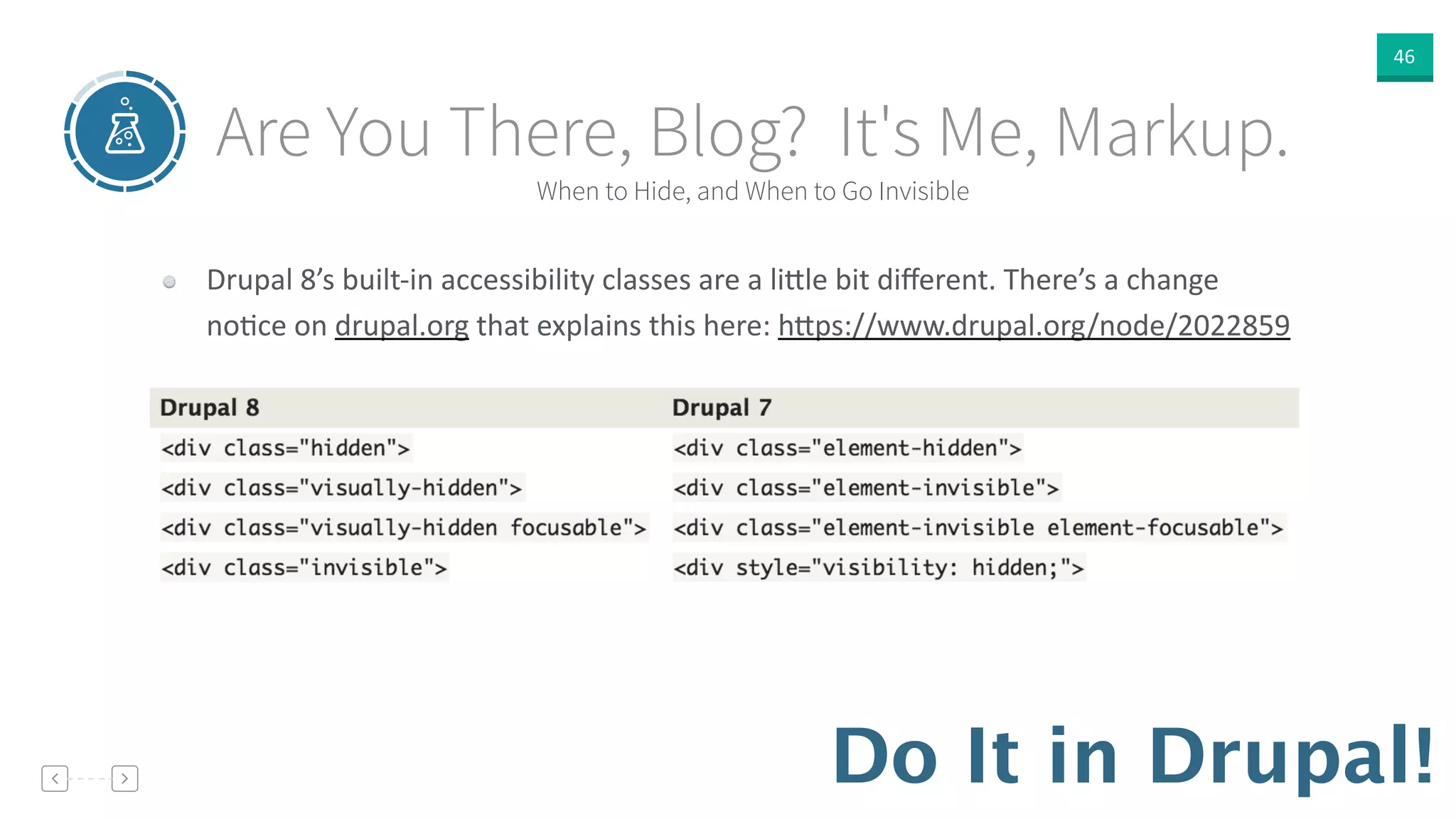 46
Do It in Drupal!
When to Hide, and When to Go Invisible
Are You There, Blog? It's Me, Markup.
Drupal  8’s  built-­‐in  accessibility  classes  are  a  li]le  bit  diﬀerent.  There’s  a  change  
noVce  on  drupal.org  that  explains  this  here:  h]ps://www.drupal.org/node/2022859
 
