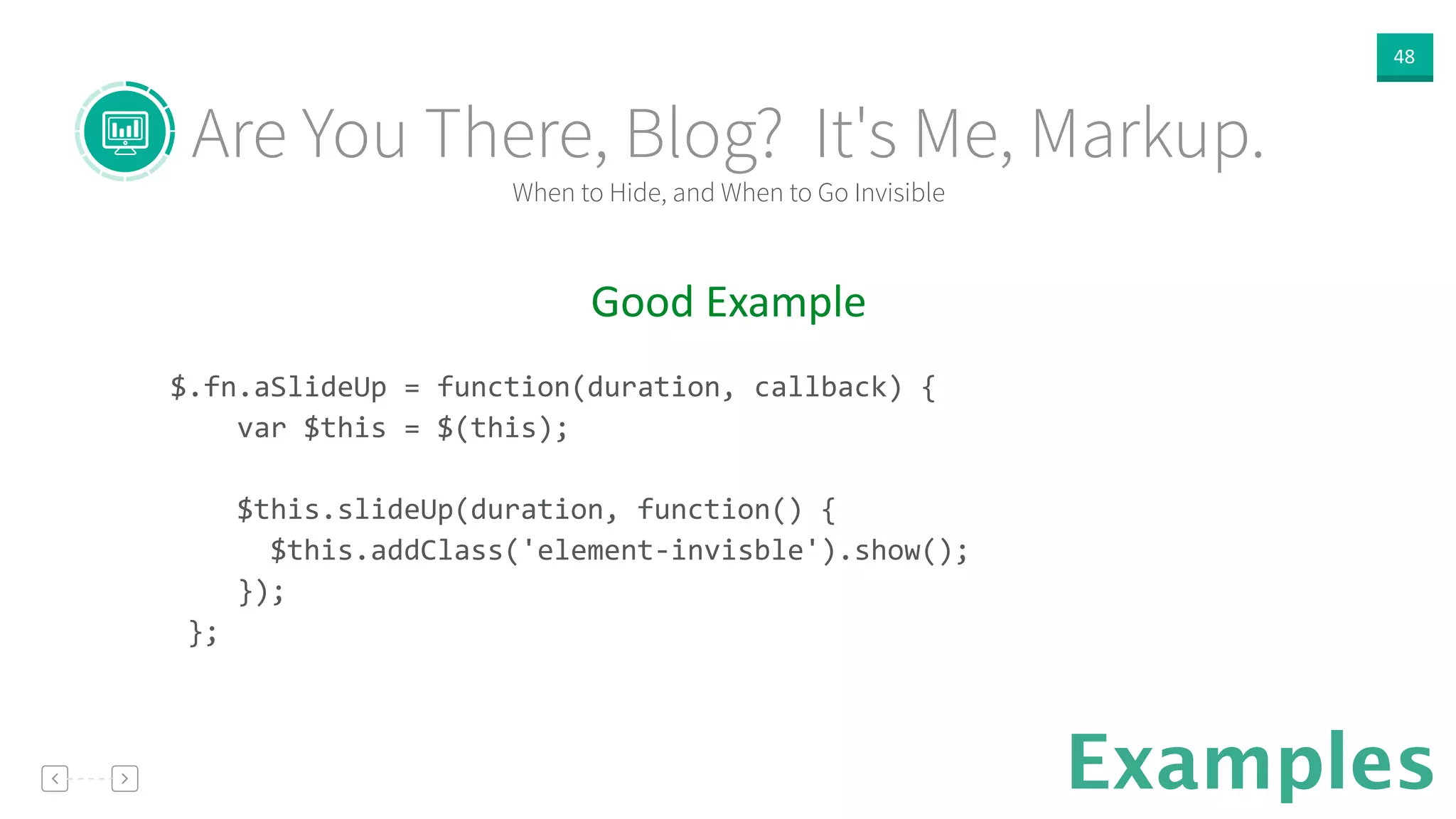 48
Examples
Good  Example  
!
$.fn.aSlideUp	
  =	
  function(duration,	
  callback)	
  {	
  
	
  	
  	
  	
  var	
  $this	
  =	
  $(this);	
  
	
  	
  
	
  	
  	
  	
  $this.slideUp(duration,	
  function()	
  {	
  
	
  	
  	
  	
  	
  	
  $this.addClass('element-­‐invisble').show();	
  
	
  	
  	
  	
  });	
  
	
  };	
  
When to Hide, and When to Go Invisible
Are You There, Blog? It's Me, Markup.
 