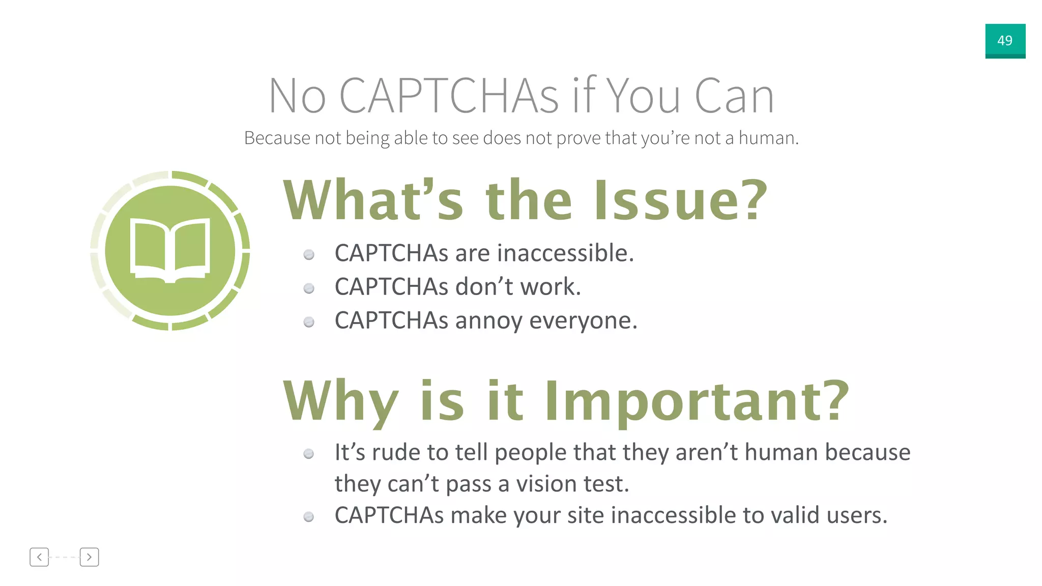 49
Because not being able to see does not prove that you’re not a human.
No CAPTCHAs if You Can
CAPTCHAs  are  inaccessible.  
CAPTCHAs  don’t  work.  
CAPTCHAs  annoy  everyone.
What’s the Issue?
Why is it Important?
It’s  rude  to  tell  people  that  they  aren’t  human  because  
they  can’t  pass  a  vision  test.  
CAPTCHAs  make  your  site  inaccessible  to  valid  users.
 