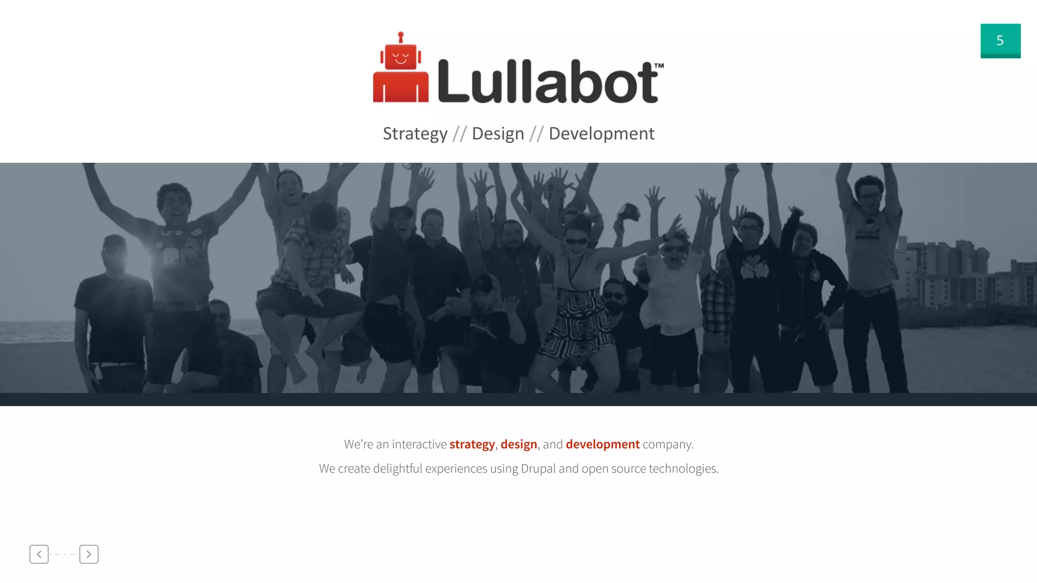 5
Strategy  //  Design  //  Development
We’re an interactive strategy, design, and development company.
We create delightful experiences using Drupal and open source technologies.
 