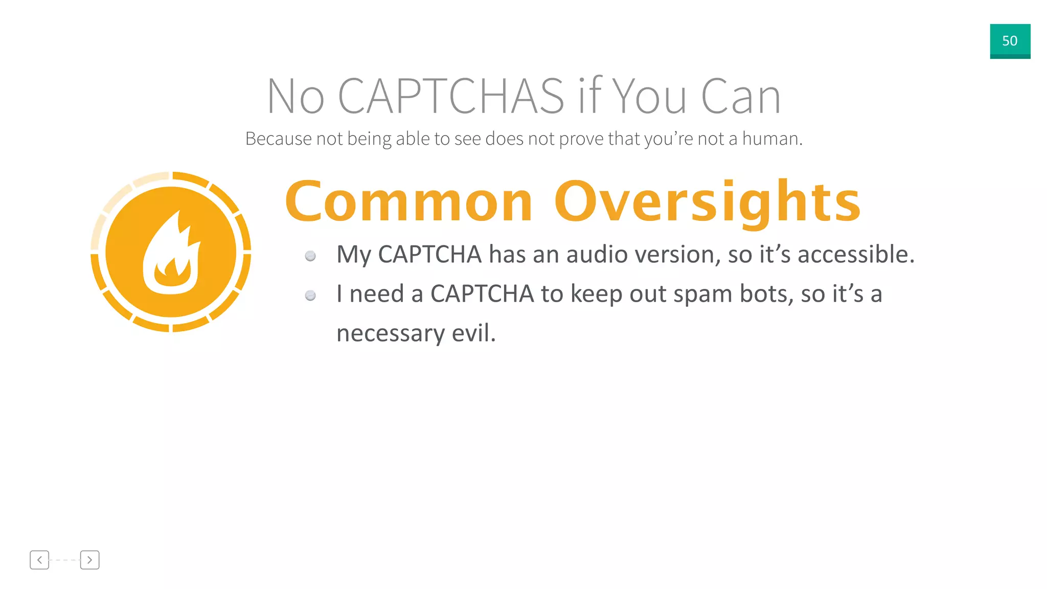 50
Because not being able to see does not prove that you’re not a human.
No CAPTCHAS if You Can
Common Oversights
My  CAPTCHA  has  an  audio  version,  so  it’s  accessible.  
I  need  a  CAPTCHA  to  keep  out  spam  bots,  so  it’s  a  
necessary  evil.
 