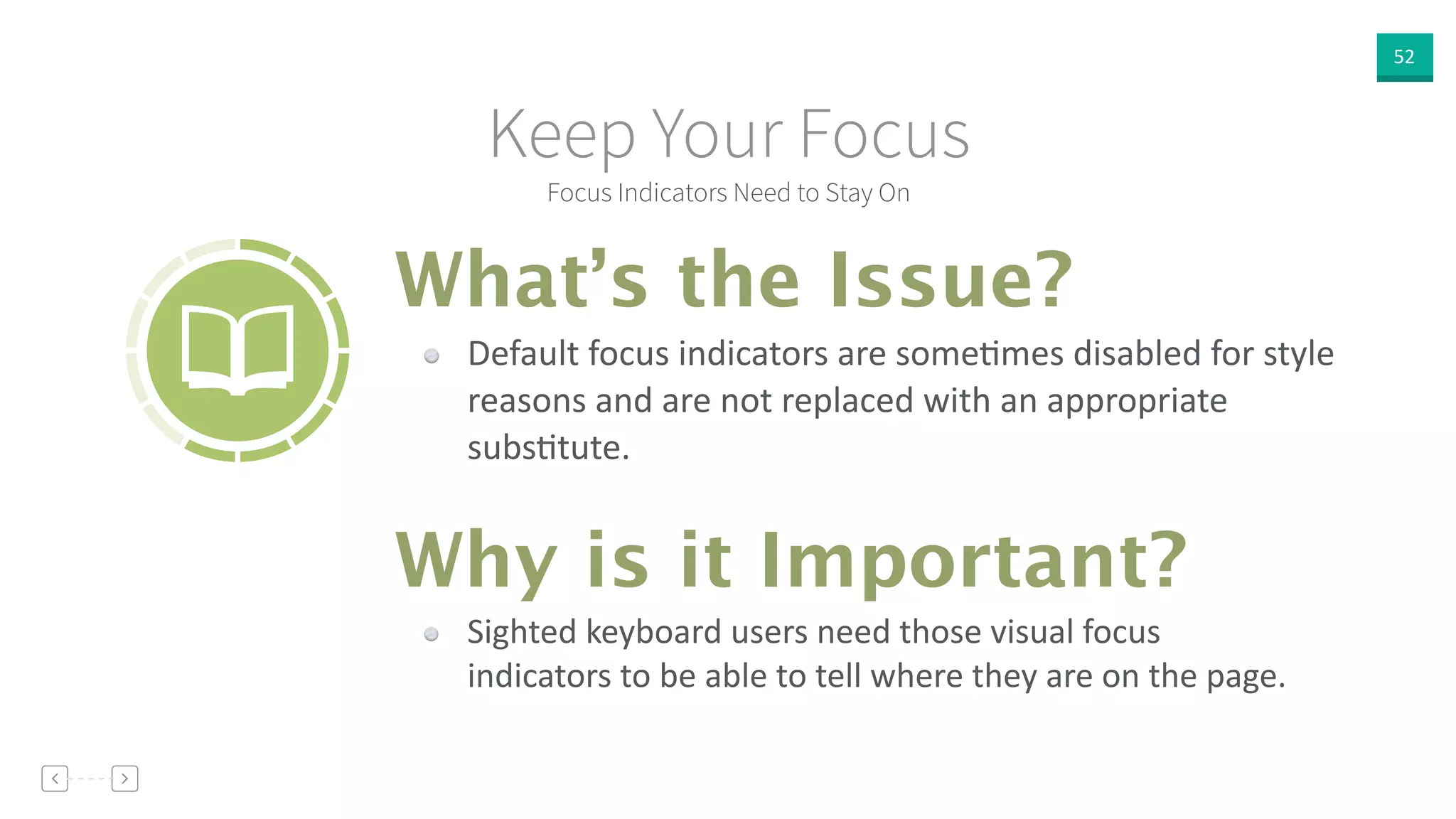 52
Focus Indicators Need to Stay On
Keep Your Focus
Default  focus  indicators  are  someVmes  disabled  for  style  
reasons  and  are  not  replaced  with  an  appropriate  
subsVtute.
What’s the Issue?
Why is it Important?
Sighted  keyboard  users  need  those  visual  focus  
indicators  to  be  able  to  tell  where  they  are  on  the  page.
 