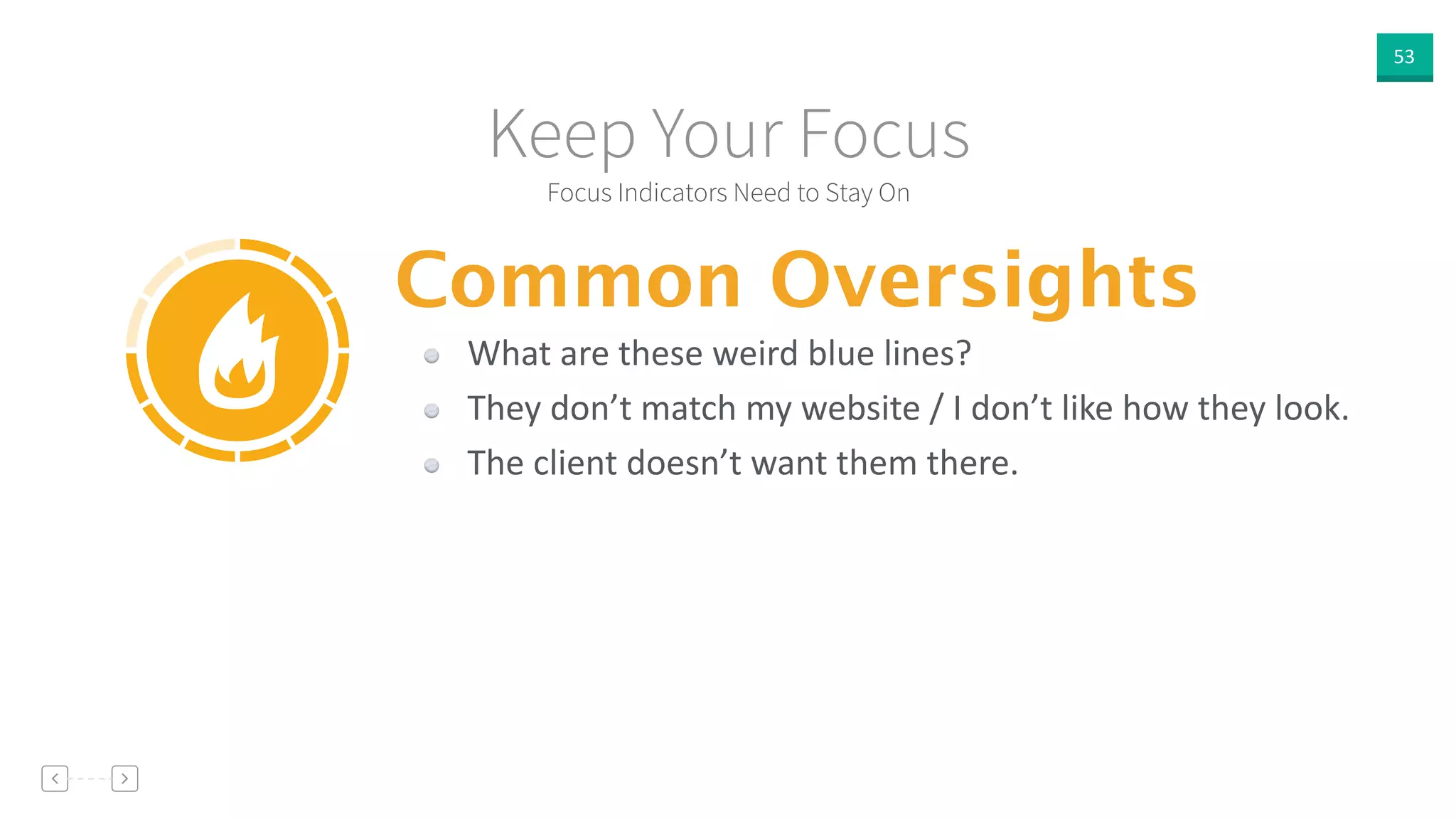 53
Focus Indicators Need to Stay On
Keep Your Focus
Common Oversights
What  are  these  weird  blue  lines?  
They  don’t  match  my  website  /  I  don’t  like  how  they  look.  
The  client  doesn’t  want  them  there.
 
