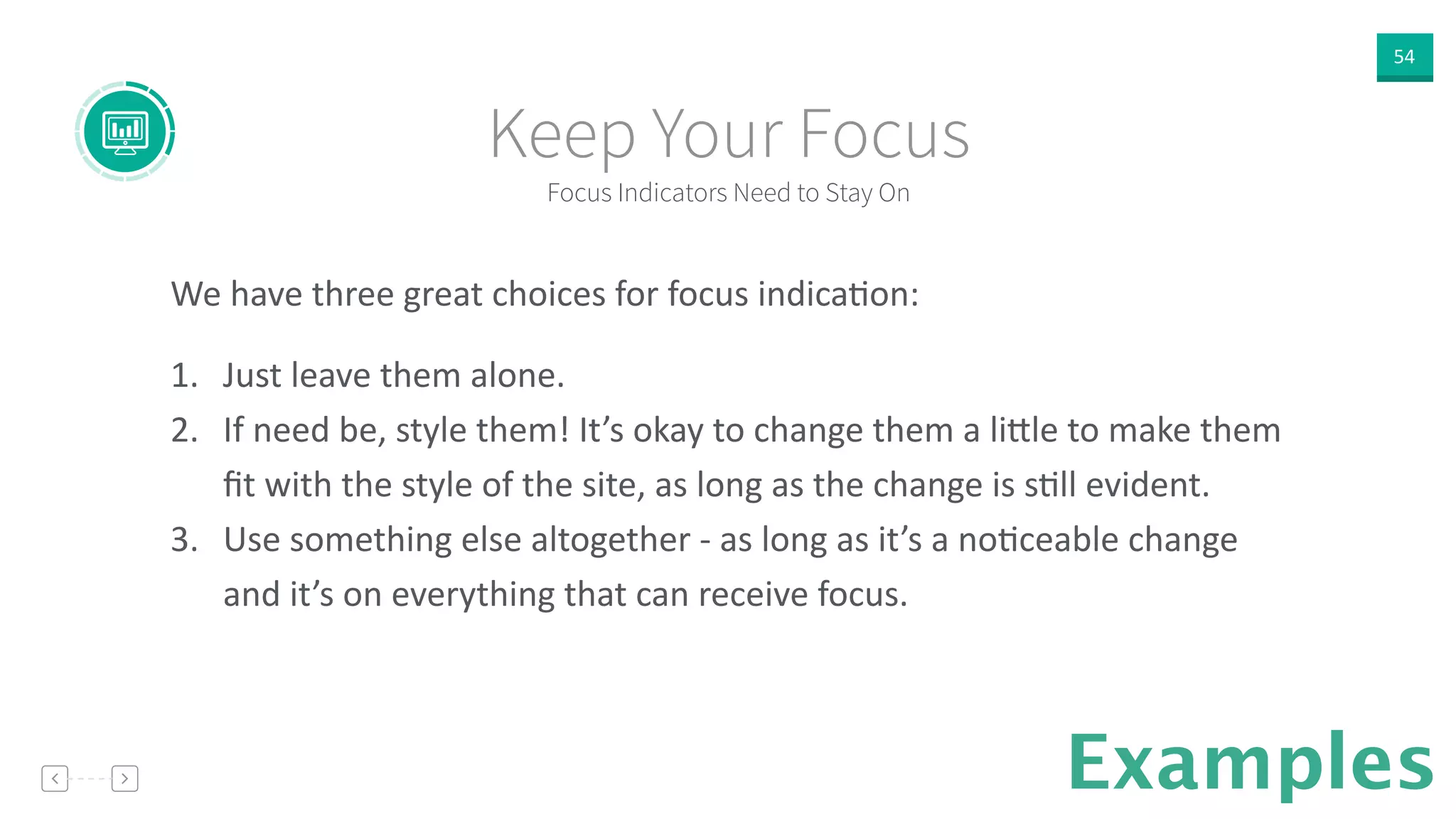54
Examples
We  have  three  great  choices  for  focus  indicaVon:  
!
1. Just  leave  them  alone.  
2. If  need  be,  style  them!  It’s  okay  to  change  them  a  li]le  to  make  them  
ﬁt  with  the  style  of  the  site,  as  long  as  the  change  is  sVll  evident.  
3. Use  something  else  altogether  -­‐  as  long  as  it’s  a  noVceable  change  
and  it’s  on  everything  that  can  receive  focus.  
Focus Indicators Need to Stay On
Keep Your Focus
 