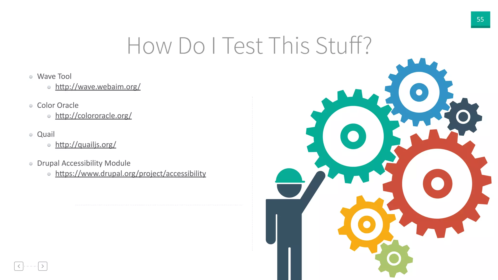 55
How Do I Test This Stuﬀ?
Wave  Tool    
h]p://wave.webaim.org/
Color  Oracle    
h]p://colororacle.org/
Quail  
h]p://quailjs.org/  
Drupal  Accessibility  Module  
h]ps://www.drupal.org/project/accessibility
 