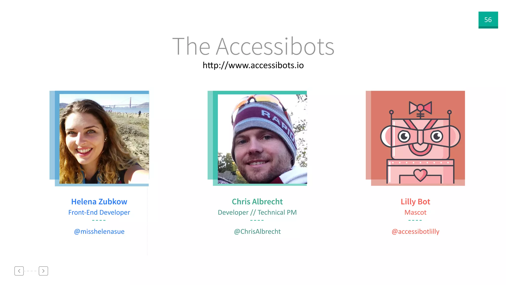 56
h]p://www.accessibots.io
The Accessibots
Chris Albrecht
Developer  //  Technical  PM
@ChrisAlbrecht
Lilly Bot
Mascot
@accessibotlilly
Helena Zubkow
Front-­‐End  Developer
@misshelenasue
 