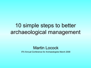 10 simple steps to better archaeological management Martin Locock IFA Annual Conference for Archaeologists March 2008 