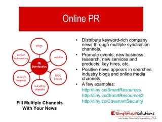 Online PR Distribute keyword-rich company news through multiple syndication channels. Promote events, new business, research, new services and products, key hires, etc. Positive news appears in searches, industry blogs and online media channels A few examples:  http://tiny.cc/SmartResources   http://tiny.cc/SmartResources2   http://tiny.cc/CovenantSecurity Fill Multiple Channels With Your News 