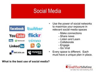 Social Media  Use the power of social networks to maximize your exposure in relevant social media spaces  - Make connections  - Share news - Listen and Learn - Collaborate - Engage - Go Viral Every space is different.  Each must have a unique plan in place. What is the best use of social media? 