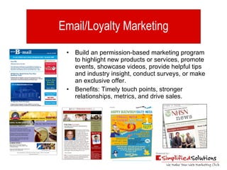 Email/Loyalty Marketing Build an permission-based marketing program to highlight new products or services, promote events, showcase videos, provide helpful tips and industry insight, conduct surveys, or make an exclusive offer. Benefits: Timely touch points, stronger relationships, metrics, and drive sales. 