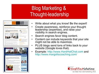 Blog Marketing &  Thought-leadership Write about what you know! Be the expert! Create awareness, reinforce your thought leadership (expertise), and raise your visibility in search engines.  Search engines favor blog content. Content can include keywords that your site might not be able to maximize. PLUS blogs send tons of links back to your website (Google loves that). Example:  http://www.HardHatChat.com  and  http://www.margoliscoaching.com/ 