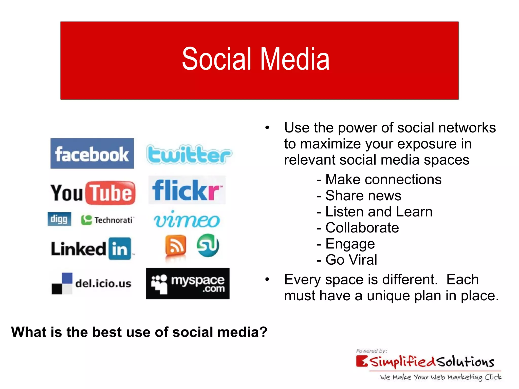 Social Media  Use the power of social networks to maximize your exposure in relevant social media spaces  - Make connections  - Share news - Listen and Learn - Collaborate - Engage - Go Viral Every space is different.  Each must have a unique plan in place. What is the best use of social media? 