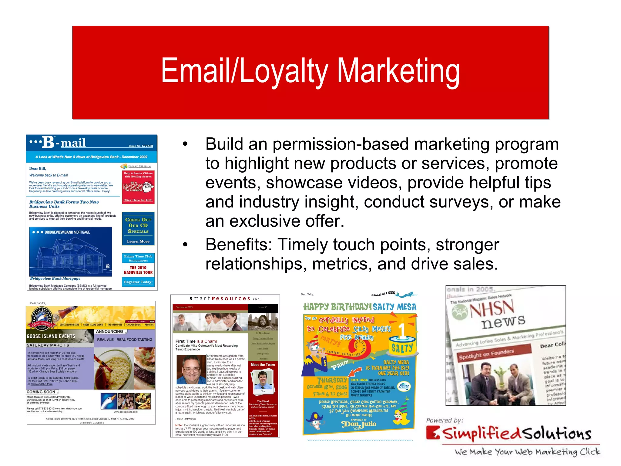 Email/Loyalty Marketing Build an permission-based marketing program to highlight new products or services, promote events, showcase videos, provide helpful tips and industry insight, conduct surveys, or make an exclusive offer. Benefits: Timely touch points, stronger relationships, metrics, and drive sales. 