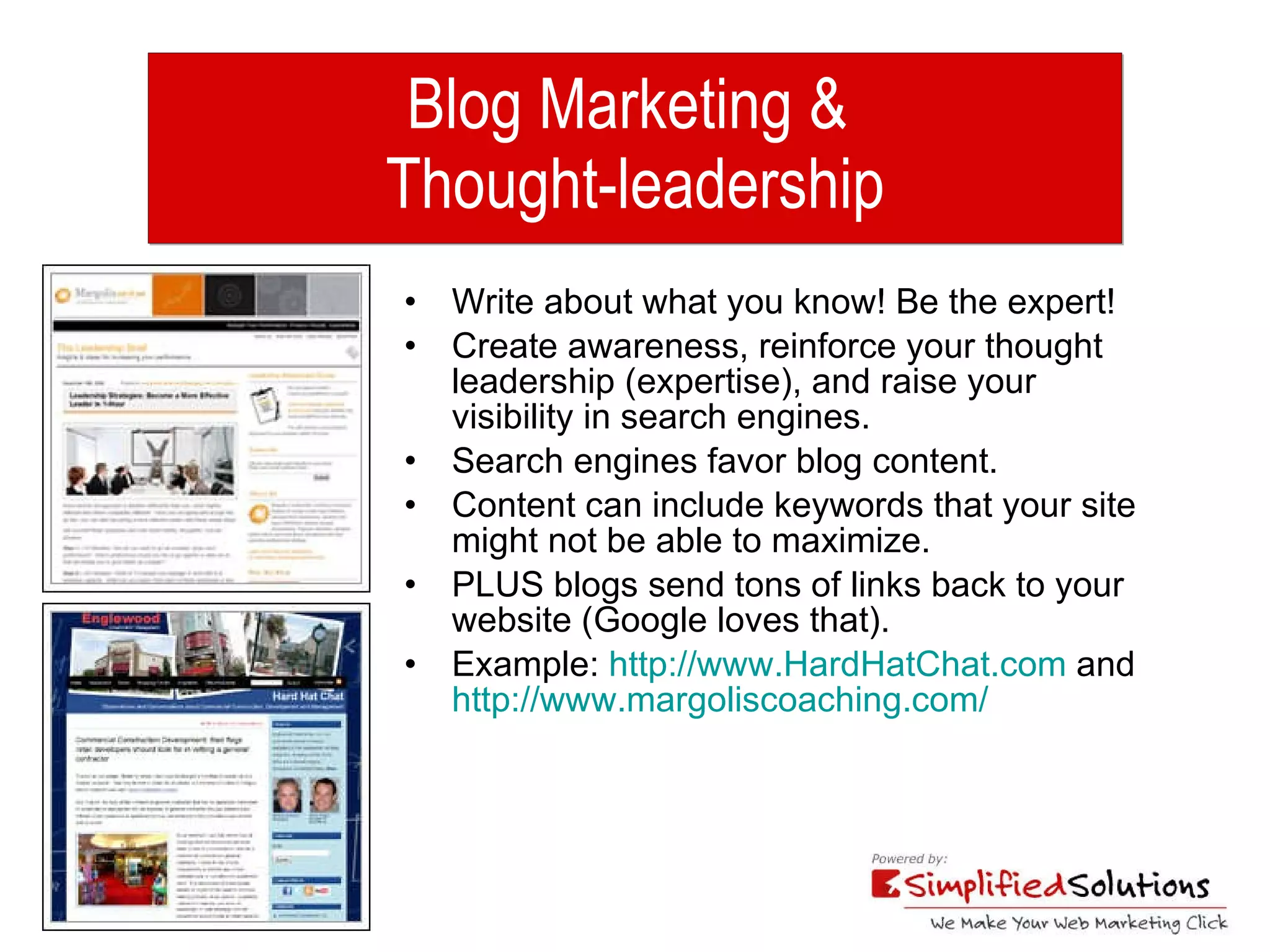 Blog Marketing &  Thought-leadership Write about what you know! Be the expert! Create awareness, reinforce your thought leadership (expertise), and raise your visibility in search engines.  Search engines favor blog content. Content can include keywords that your site might not be able to maximize. PLUS blogs send tons of links back to your website (Google loves that). Example:  http://www.HardHatChat.com  and  http://www.margoliscoaching.com/ 