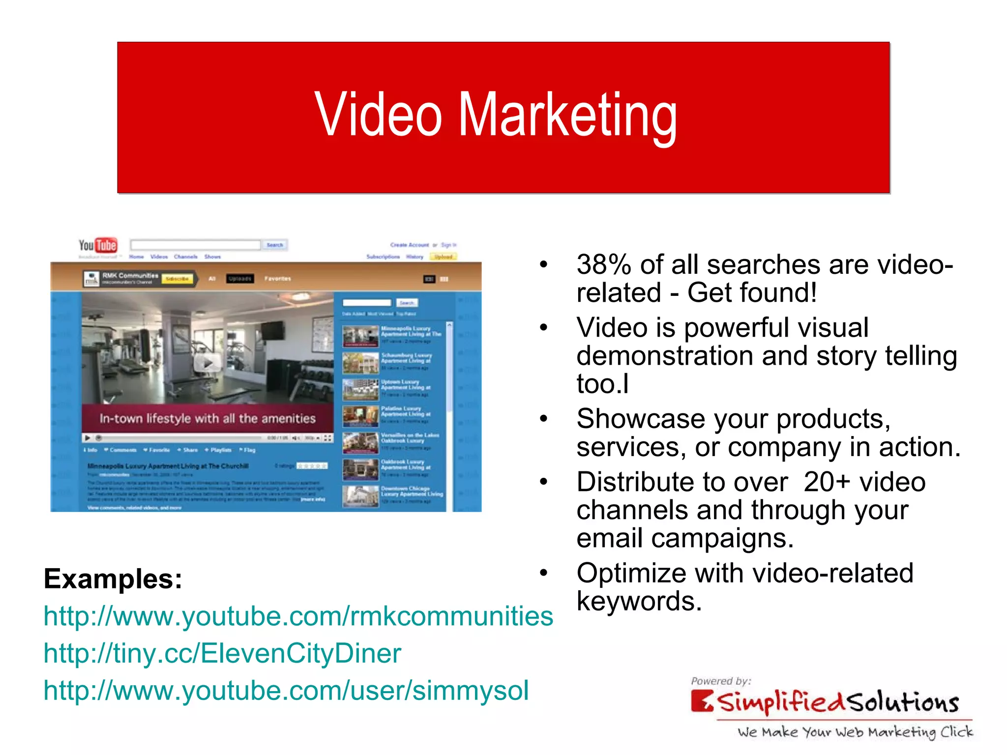 Video Marketing  38% of all searches are video-related - Get found!  Video is powerful visual demonstration and story telling too.l  Showcase your products, services, or company in action. Distribute to over  20+ video channels and through your email campaigns. Optimize with video-related keywords. Examples:   http://www.youtube.com/rmkcommunities http://tiny.cc/ElevenCityDiner   http://www.youtube.com/user/simmysol 
