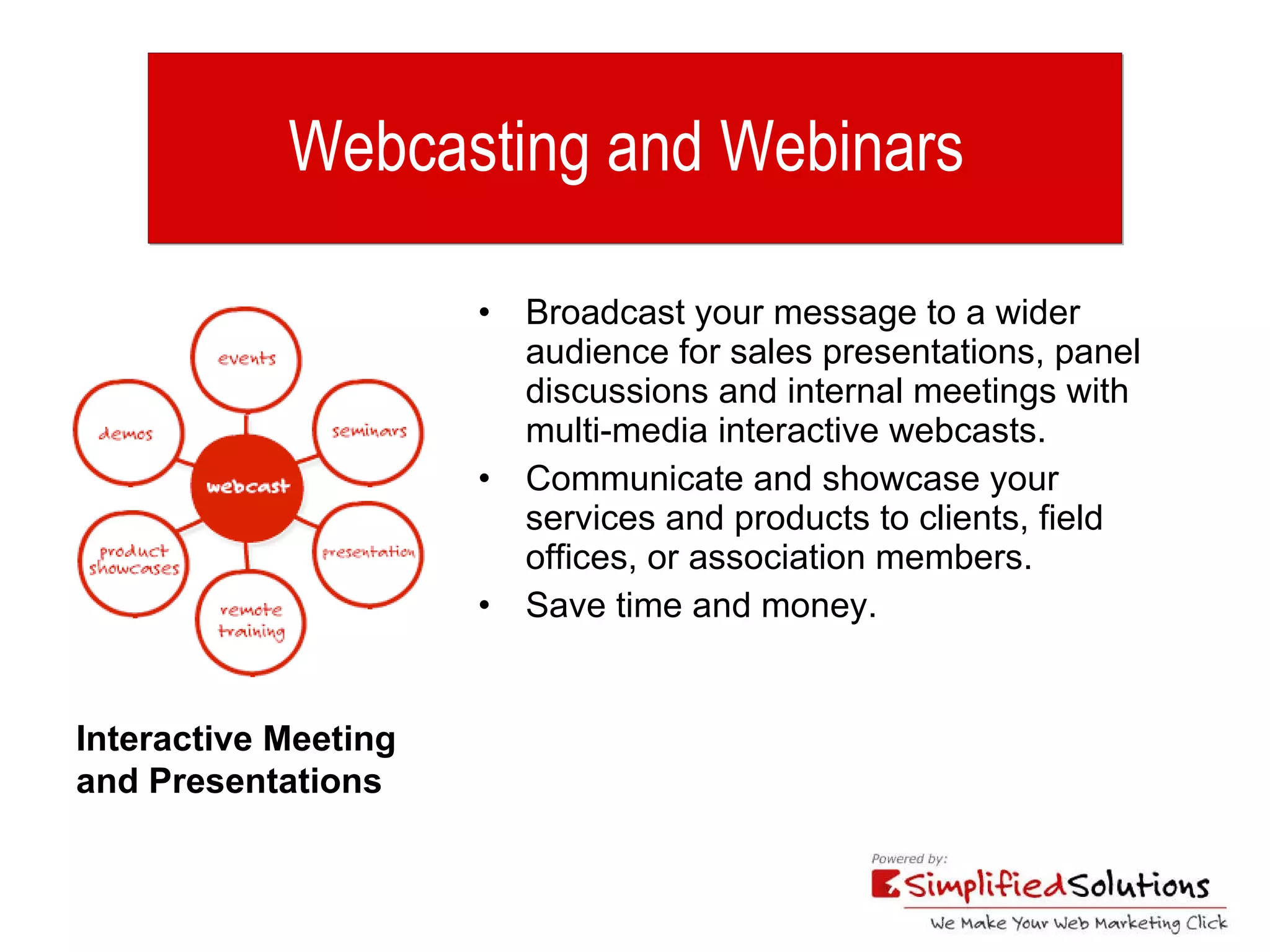 Webcasting and Webinars   Broadcast your message to a wider audience for sales presentations, panel discussions and internal meetings with multi-media interactive webcasts. Communicate and showcase your services and products to clients, field offices, or association members. Save time and money. Interactive Meeting  and Presentations 