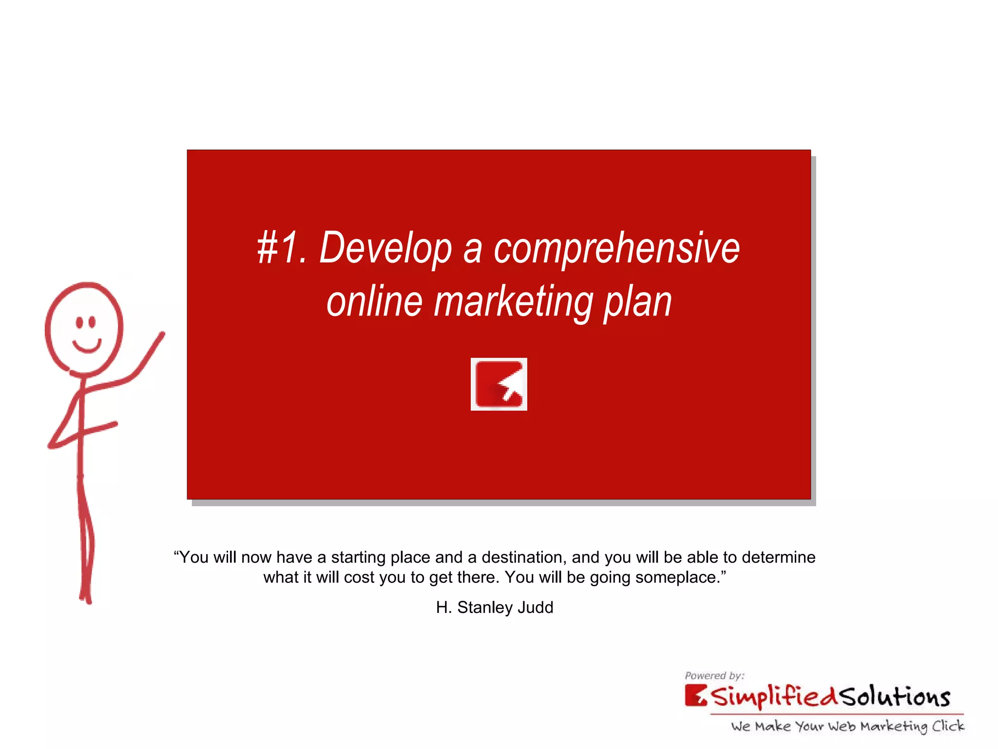 #1. Develop a comprehensive online marketing plan “ You will now have a starting place and a destination, and you will be able to determine  what it will cost you to get there. You will be going someplace.” H. Stanley Judd 