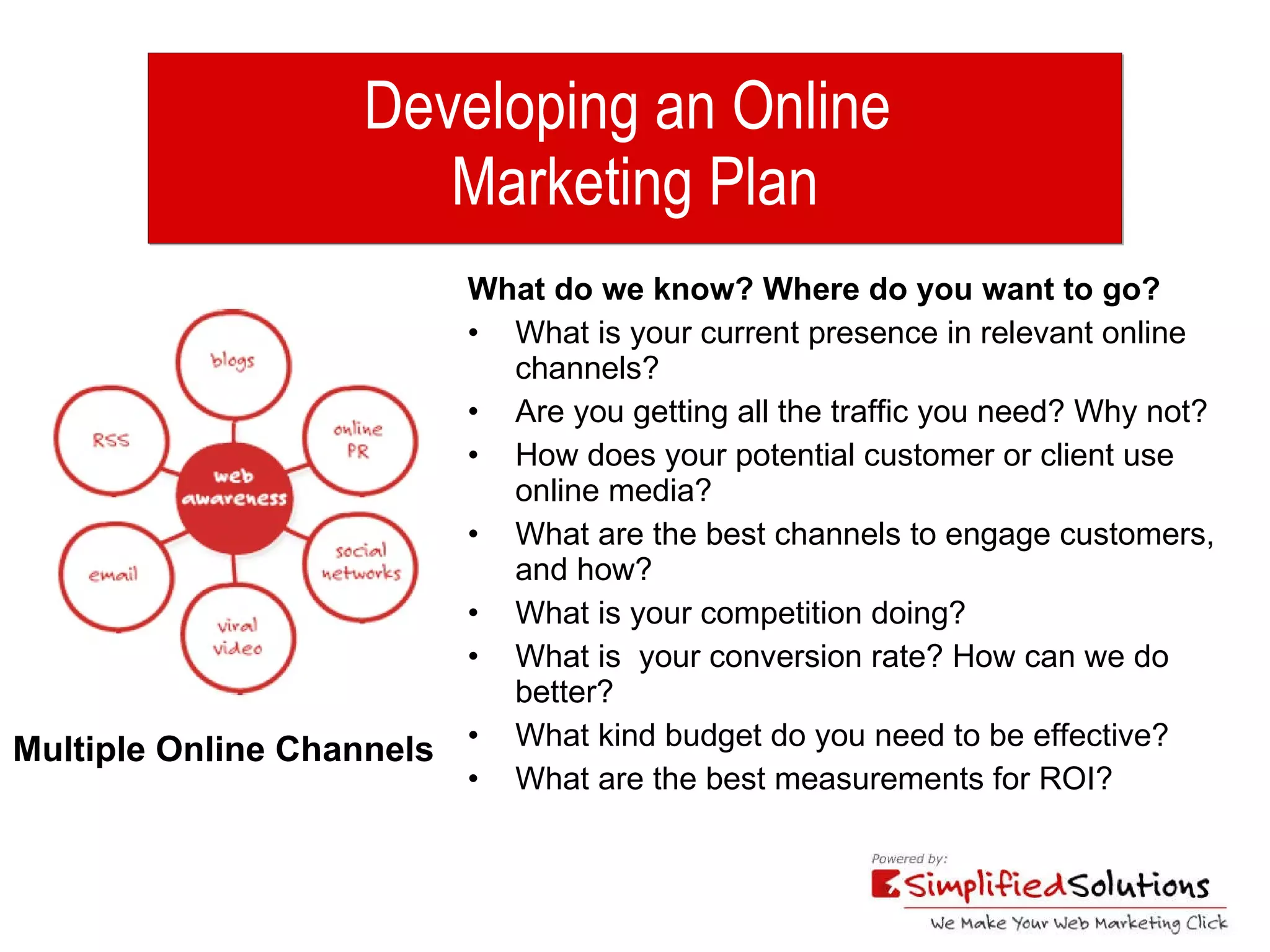 Developing an Online  Marketing Plan What do we know? Where do you want to go? What is your current presence in relevant online channels? Are you getting all the traffic you need? Why not? How does your potential customer or client use online media? What are the best channels to engage customers, and how? What is your competition doing? What is  your conversion rate? How can we do better? What kind budget do you need to be effective? What are the best measurements for ROI? Multiple Online Channels 