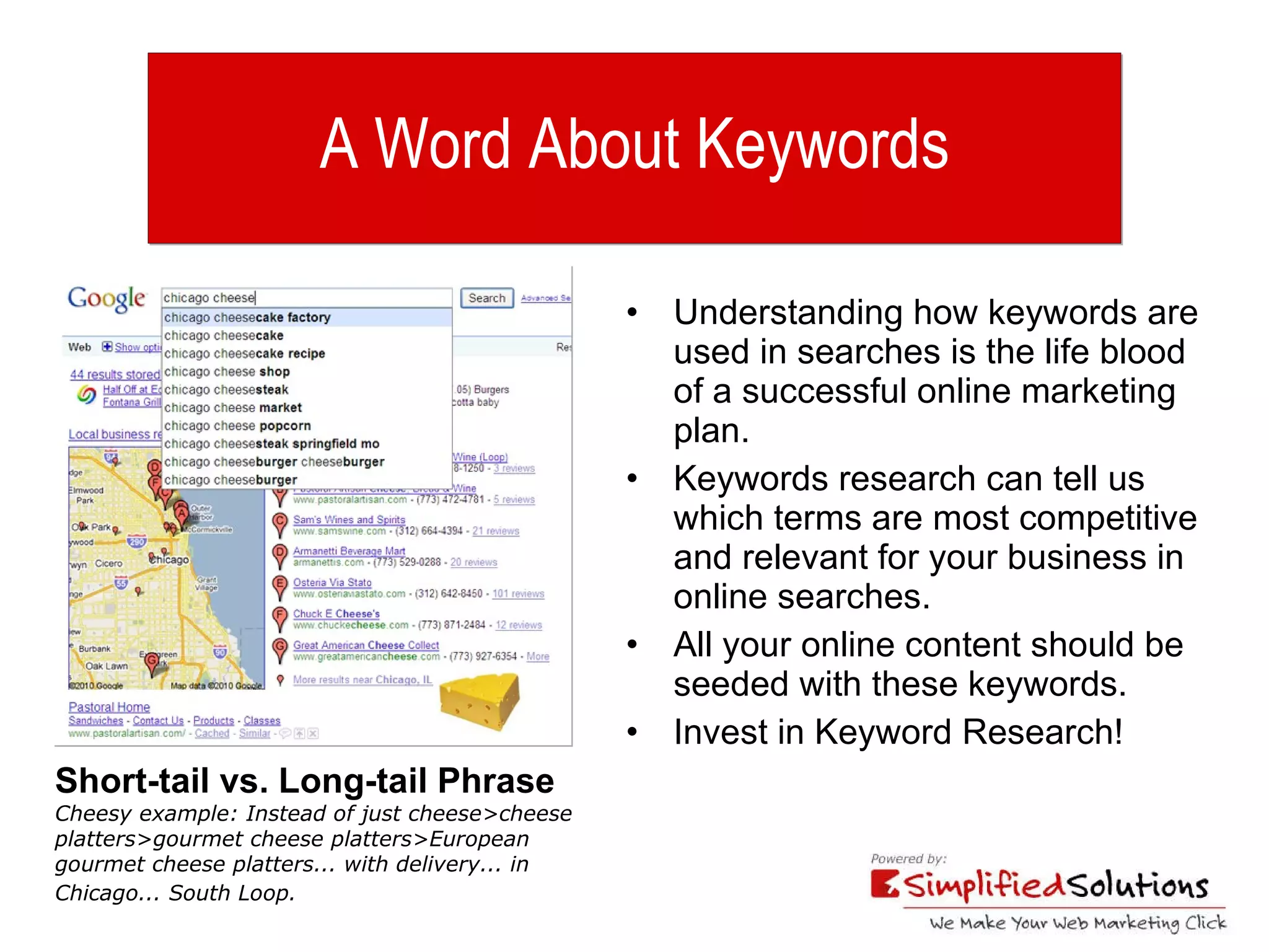 A Word About Keywords Understanding how keywords are used in searches is the life blood of a successful online marketing plan. Keywords research can tell us which terms are most competitive and relevant for your business in online searches. All your online content should be seeded with these keywords. Invest in Keyword Research! Short-tail vs. Long-tail Phrase  Cheesy example: Instead of just cheese>cheese platters>gourmet cheese platters>European gourmet cheese platters... with delivery... in Chicago... South Loop.   