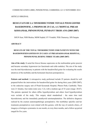 1
COMMUNICATION LIBRE, PHNOM PENH, CAMBODGE, LE 12 NOVEMBRE 2014
ARTICLE ORIGINAL
RESULTATS DE LA THYROIDECTOMIE TOTALE POUR GOITRE
BASEDOWIFIE, A PROPOS DE 25 CAS, A L’HOPITAL PREAH
KOSSAMAK, PHNOM PENH, PENDANT TROIS ANS (2005-2007)
SOUN Sear, NIM Mealea, MOM Sophal, UY Viradeth, TEK Chanserey, SIN Sargata
ABSTRACT
RESULTS OF THE TOTAL THYROIDECTOMY FOR PATIENTS WITH THE
BASEDOWIFIED GOITER ON 25 CASES AT PREAH KOSSAMAK HOSPITAL,
PHNOM PENH, DURING THREE YEARS (2005-2007)
Aim of the study: It acted the Graves’disease supercome on the multinodular goiter preexist
and became secondary hypersecret (no functionals and colds nodules). The aim of the study
was the total thyroidectomy in patients with the basedowified goiter for evaluating the results
attentives of the morbidity and the hormonals functions postoperatives.
Patients and method: A retrospective study performed include 25 patients should be well
prepared before the interventions for basedowified goiter for during three years (2005-2007),
in the endocrine surgery unit of Preah Kossamak Hospital, Phnom Penh, Cambodia. There
were 21 females, four males (ratio sexe: 5.2), with a medium age of 32 years (range: 20-67).
The patients operated for others diffus hyperthyroidism and others focal hyperthyroidism
were exclude of the study. This surgery taked standardised : the same time total
thyroidectomy and the immediatly parathyroid autotransplantation. The definitive diagnosis
realized by the examen anatomopathologic postopérative. Her morbiditys spécifics and her
treatments postopératives were related with this gesture, with the way of controls clinics, of
imagerys et biologics systematics in one month, at every three months, and a follow-up period
ranged for five years.
 
