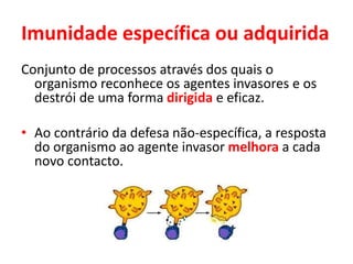 Imunidade específica ou adquirida
Conjunto de processos através dos quais o
organismo reconhece os agentes invasores e os
destrói de uma forma dirigida e eficaz.
• Ao contrário da defesa não-específica, a resposta
do organismo ao agente invasor melhora a cada
novo contacto.
 