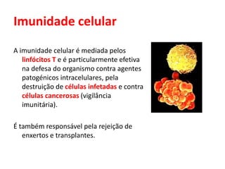 Imunidade celular
A imunidade celular é mediada pelos
linfócitos T e é particularmente efetiva
na defesa do organismo contra agentes
patogénicos intracelulares, pela
destruição de células infetadas e contra
células cancerosas (vigilância
imunitária).
É também responsável pela rejeição de
enxertos e transplantes.
 