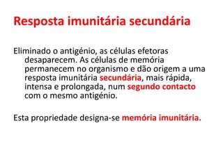 Resposta imunitária secundária
Eliminado o antigénio, as células efetoras
desaparecem. As células de memória
permanecem no organismo e dão origem a uma
resposta imunitária secundária, mais rápida,
intensa e prolongada, num segundo contacto
com o mesmo antigénio.
Esta propriedade designa-se memória imunitária.
 