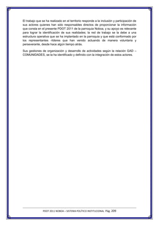 El trabajo que se ha realizado en el territorio responde a la inclusión y participación de
sus actores quienes han sido responsables directos de proporcionar la información
que consta en el presente PDOT 2011 de la parroquia Noboa, y su apoyo es relevante
para lograr la identificación de sus realidades; la red de trabajo se la debe a una
estructura operativa que se ha implantado en la parroquia y que está conformado por
los representantes -líderes que han venido actuando de manera voluntaria y
perseverante, desde hace algún tiempo atrás.

Sus gestiones de organización y desarrollo de actividades según la relación GAD –
COMUNIDADES, se la ha identificado y definido con la integración de estos actores.




               PDOT 2011 NOBOA – SISTEMA POLÍTICO INSTITUCIONAL Pág. 209
 