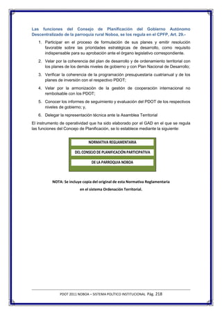 Las funciones del Consejo de Planificación del Gobierno Autónomo
Descentralizado de la parroquia rural Noboa, se los regula en el CPFP, Art. 29.-
   1. Participar en el proceso de formulación de sus planes y emitir resolución
      favorable sobre las prioridades estratégicas de desarrollo, como requisito
      indispensable para su aprobación ante el órgano legislativo correspondiente.
   2. Velar por la coherencia del plan de desarrollo y de ordenamiento territorial con
      los planes de los demás niveles de gobierno y con Plan Nacional de Desarrollo;
   3. Verificar la coherencia de la programación presupuestaria cuatrianual y de los
      planes de inversión con el respectivo PDOT;
   4. Velar por la armonización de la gestión de cooperación internacional no
      rembolsable con los PDOT;
   5. Conocer los informes de seguimiento y evaluación del PDOT de los respectivos
      niveles de gobierno; y,
   6. Delegar la representación técnica ante la Asamblea Territorial
El instrumento de operatividad que ha sido elaborado por el GAD en el que se regula
las funciones del Concejo de Planificación, se lo establece mediante la siguiente:


                              NORMATIVA REGLAMENTARIA

                      DEL CONSEJO DE PLANIFICACIÓN PARTICIPATIVA

                                DE LA PARROQUIA NOBOA



          NOTA: Se incluye copia del original de esta Normativa Reglamentaria
                         en el sistema Ordenación Territorial.




              PDOT 2011 NOBOA – SISTEMA POLÍTICO INSTITUCIONAL Pág. 218
 