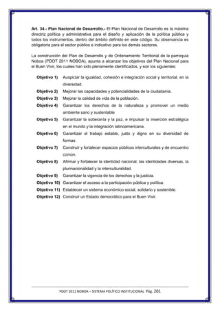 Art. 34.- Plan Nacional de Desarrollo.- El Plan Nacional de Desarrollo es la máxima
directriz política y administrativa para el diseño y aplicación de la política pública y
todos los instrumentos, dentro del ámbito definido en este código. Su observancia es
obligatoria para el sector público e indicativo para los demás sectores.

La construcción del Plan de Desarrollo y de Ordenamiento Territorial de la parroquia
Noboa (PDOT 2011 NOBOA), apunta a alcanzar los objetivos del Plan Nacional para
el Buen Vivir, los cuales han sido plenamente identificados, y son los siguientes:

  Objetivo 1)    Auspiciar la igualdad, cohesión e integración social y territorial, en la
                 diversidad.
  Objetivo 2)    Mejorar las capacidades y potencialidades de la ciudadanía.
  Objetivo 3)    Mejorar la calidad de vida de la población.
  Objetivo 4)    Garantizar los derechos de la naturaleza y promover un medio
                 ambiente sano y sustentable
  Objetivo 5)    Garantizar la soberanía y la paz, e impulsar la inserción estratégica
                 en el mundo y la integración latinoamericana.
  Objetivo 6)    Garantizar el trabajo estable, justo y digno en su diversidad de
                 formas
  Objetivo 7)    Construir y fortalecer espacios públicos interculturales y de encuentro
                 común.
  Objetivo 8)    Afirmar y fortalecer la identidad nacional, las identidades diversas, la
                 plurinacionalidad y la interculturalidad.
  Objetivo 9)    Garantizar la vigencia de los derechos y la justicia.
  Objetivo 10) Garantizar el acceso a la participación pública y política.
  Objetivo 11) Establecer un sistema económico social, solidario y sostenible.
  Objetivo 12) Construir un Estado democrático para el Buen Vivir.




                PDOT 2011 NOBOA – SISTEMA POLÍTICO INSTITUCIONAL Pág. 201
 