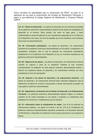 Como normativa de aplicabilidad para la construcción del PDOT, se basó en la
aplicación de Ley para la conformación del Consejo de Planificación Parroquial, y
según lo que determina el Código Orgánico de Planificación y Finanzas Públicas
COPFP.


     Art. 41.- Planes de Desarrollo.- Los planes de desarrollo son las directrices principales
     de los gobiernos autónomos descentralizados respecto de las decisiones estratégicas de
     desarrollo en el territorio. Éstos tendrán una visión de largo plazo, y serán
     implementados a través del ejercicio de sus competencias asignadas por la Constitución
     de la República y las Leyes, así como de aquellas que se les transfieran como resultado
     del proceso de descentralización.

     Art. 46.- Formulación participativa.- Los planes de desarrollo y de ordenamiento
     territorial de los gobiernos autónomos descentralizados se formularán y actualizarán con
     participación ciudadana, para lo cual se aplicarán los mecanismos participativos
     establecidos en la Constitución de la República, la Ley y la normativa expedida por los
     gobiernos autónomos descentralizados.

     Art. 48.- Vigencia de los planes.- Los planes de desarrollo y de ordenamiento territorial
     entrarán en vigencia a partir de su expedición mediante el acto normativo
     correspondiente. Es obligación de cada gobierno autónomo descentralizado publicar y
     difundir sus respectivos planes de desarrollo y de ordenamiento territorial, así como
     actualizarlos al inicio de cada gestión.

     Art. 49.- Sujeción a los planes de desarrollo y de ordenamiento territorial.- Los
     planes de desarrollo y de ordenamiento territorial serán referentes obligatorios para la
     elaboración de planes de inversión, presupuestos y demás instrumentos de gestión de
     cada gobierno autónomo descentralizado.

     Art. 50.- Seguimiento y Evaluación de los Planes de Desarrollo y de Ordenamiento
     Territorial.- Los gobiernos autónomos descentralizados deberán realizar un monitoreo
     periódico de las metas propuestas en sus planes y evaluarán su cumplimiento para
     establecer los correctivos o modificaciones que se requieran.

     Art. 51.- Información sobre el cumplimiento de metas.- Con el fin de optimizar las
     intervenciones públicas y de aplicar el numeral 3 del Art. 272 de la Constitución los
     gobiernos autónomos descentralizados reportarán anualmente a la Secretaría Nacional
     de Planificación y Desarrollo el cumplimiento de las metas propuestas en sus respectivos
     planes.




                PDOT 2011 NOBOA – SISTEMA POLÍTICO INSTITUCIONAL Pág. 202
 