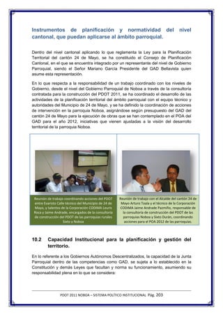 Instrumentos de planificación y normatividad del                                             nivel
cantonal, que puedan aplicarse al ámbito parroquial.

Dentro del nivel cantonal aplicando lo que reglamenta la Ley para la Planificación
Territorial del cantón 24 de Mayo, se ha constituido el Consejo de Planificación
Cantonal, en el que se encuentra integrado por un representante del nivel de Gobierno
Parroquial, siendo el Señor Mariano García Presidente del GAD Bellavista quien
asume esta representación.

En lo que respecta a la responsabilidad de un trabajo coordinado con los niveles de
Gobierno, desde el nivel del Gobierno Parroquial de Noboa a través de la consultoría
contratada para la construcción del PDOT 2011, se ha coordinado el desarrollo de las
actividades de la planificación territorial del ámbito parroquial con el equipo técnico y
autoridades del Municipio de 24 de Mayo, y se ha definido la coordinación de acciones
de intervención en la parroquia Noboa, asignándose según presupuesto del GAD del
cantón 24 de Mayo para la ejecución de obras que se han contemplado en el POA del
GAD para el año 2012, iniciativas que vienen ajustadas a la visión del desarrollo
territorial de la parroquia Noboa.




 Reunión de trabajo coordinando acciones del PDOT      Reunión de trabajo con el Alcalde del cantón 24 de
 entre Evaristo Calle técnico del Municipio de 24 de    Mayo Arturo Toala y el técnico de la Corporación
 Mayo, y talentos de la Corporación CODIMA Leuris      CODIMA Jaime Andrade Pazmiño, responsable de
 Roca y Jaime Andrade, encargados de la consultoría      la consultoría de construcción del PDOT de las
 de construcción del PDOT de las parroquias rurales      parroquias Noboa y Sixto Durán, coordinando
                    Sixto y Noboa                         acciones para el POA 2012 de las parroquias.



10.2     Capacidad Institucional para la planificación y gestión del
         territorio.

En lo referente a los Gobiernos Autónomos Descentralizados, la capacidad de la Junta
Parroquial dentro de las competencias como GAD, se sujeta a lo establecido en la
Constitución y demás Leyes que facultan y norma su funcionamiento, asumiendo su
responsabilidad plena en lo que se considera:




                 PDOT 2011 NOBOA – SISTEMA POLÍTICO INSTITUCIONAL Pág. 203
 