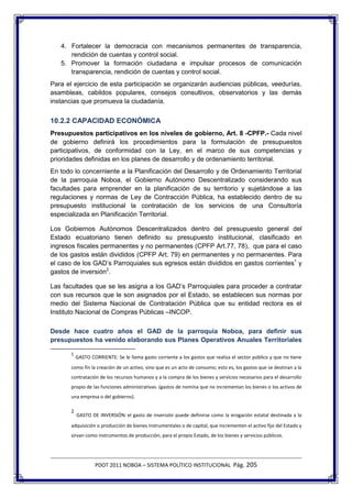 4. Fortalecer la democracia con mecanismos permanentes de transparencia,
      rendición de cuentas y control social.
   5. Promover la formación ciudadana e impulsar procesos de comunicación
      transparencia, rendición de cuentas y control social.
Para el ejercicio de esta participación se organizarán audiencias públicas, veedurías,
asambleas, cabildos populares, consejos consultivos, observatorios y las demás
instancias que promueva la ciudadanía.


10.2.2 CAPACIDAD ECONÓMICA
Presupuestos participativos en los niveles de gobierno, Art. 8 -CPFP.- Cada nivel
de gobierno definirá los procedimientos para la formulación de presupuestos
participativos, de conformidad con la Ley, en el marco de sus competencias y
prioridades definidas en los planes de desarrollo y de ordenamiento territorial.
En todo lo concerniente a la Planificación del Desarrollo y de Ordenamiento Territorial
de la parroquia Noboa, el Gobierno Autónomo Descentralizado considerando sus
facultades para emprender en la planificación de su territorio y sujetándose a las
regulaciones y normas de Ley de Contracción Pública, ha establecido dentro de su
presupuesto institucional la contratación de los servicios de una Consultoría
especializada en Planificación Territorial.

Los Gobiernos Autónomos Descentralizados dentro del presupuesto general del
Estado ecuatoriano tienen definido su presupuesto institucional, clasificado en
ingresos fiscales permanentes y no permanentes (CPFP Art.77, 78), que para el caso
de los gastos están divididos (CPFP Art. 79) en permanentes y no permanentes. Para
el caso de los GAD’s Parroquiales sus egresos están divididos en gastos corrientes1 y
gastos de inversión2.

Las facultades que se les asigna a los GAD’s Parroquiales para proceder a contratar
con sus recursos que le son asignados por el Estado, se establecen sus normas por
medio del Sistema Nacional de Contratación Pública que su entidad rectora es el
Instituto Nacional de Compras Públicas –INCOP.

Desde hace cuatro años el GAD de la parroquia Noboa, para definir sus
presupuestos ha venido elaborando sus Planes Operativos Anuales Territoriales

       1
           GASTO CORRIENTE: Se le llama gasto corriente a los gastos que realiza el sector público y que no tiene
       como fin la creación de un activo, sino que es un acto de consumo; esto es, los gastos que se destinan a la
       contratación de los recursos humanos y a la compra de los bienes y servicios necesarios para el desarrollo
       propio de las funciones administrativas. (gastos de nomina que no incrementan los bienes o los activos de
       una empresa o del gobierno).

       2
           GASTO DE INVERSIÓN: el gasto de inversión puede definirse como la erogación estatal destinada a la
       adquisición o producción de bienes instrumentales o de capital, que incrementen el activo fijo del Estado y
       sirvan como instrumentos de producción, para el propio Estado, de los bienes y servicios públicos.




                   PDOT 2011 NOBOA – SISTEMA POLÍTICO INSTITUCIONAL Pág. 205
 